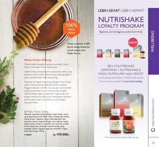 WELLBEINGhttp://id.oriﬂame.com/
Madu Hutan Odeng
Odeng adalah panggilan sayang masyarakat Ujung
Kulon untuk lebah hutan Ujung Kulon.
Lebah Odeng mengkonsumsi saripati dari pohon yang
berbeda, seperti Salam, Putat, Kawao, Sigeung, Kiganik,
Kopo, padi-padi dan masih banyak lagi.
Meskipun seringkali bergantung dengan musim, Madu
Hutan Odeng biasanya memiliki tekstur medium
hingga kental dan memiliki cita rasa dan aroma herbal
yang kaya ditimpali nuansa woody yang mengalir
selaras dengan segarnya sentuhan ringan buah dan
bunga membuatnya ideal untuk dihidangkan bersama
buah-buahan, shake atau pencuci mulut hangat
kesukaan Anda.
ባ Madu Hutan Odeng
Nikmati manisnya hidup dengan madu hutan murni
yang diproduksi oleh lebah hutan Odeng dari Hutan
Ujung Kulon. Dipanen secara berkelanjutan dan
diproses secara organik dengan cara higienis tanpa
bahan kimia, madu ini memiliki cita rasa dan aroma
herbal yang kaya ditimpali nuansa woody yang
mengalir selaras dengan segarnya sentuhan ringan
buah dan bunga. 350 gr.
116624 Rp 159.000,-
100%
Madu
Alami
Hanya tersedia 5,000
botol setiap bulannya
untuk setiap jenis
Madu Hutan.
Bagaimana cara berlangganan produk favorit Anda:
NUTRISHAKE
LOYALTY PROGRAM
* Pilih rasa Nutrishake & Madu Hutan apa saja
GRATIS*
LEBIH SEHAT LEBIH HEMAT!
BELI 4 NUTRISHAKE
DAPATKAN 1 NUTRISHAKE &
MADU HUTAN APA SAJA GRATIS*
untuk setiap pembelian 4 Nutrishake secara
terus menerus selama 3 periode katalog.
87
 