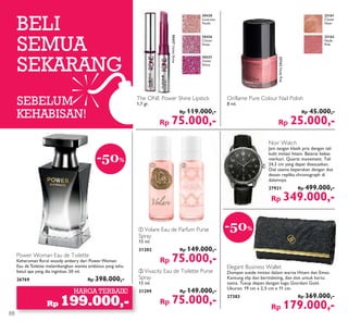 ቢ ባ
BELI
SEMUA
SEKARANG
SEBELUM
KEHABISAN!
HARGA TERBAIK!
Rp 199.000,-
-50%
Power Woman Eau de Toilette
Keharuman floral woody ambery dari Power Woman
Eau de Toilette melambangkan wanita ambisius yang tahu
betul apa yang dia inginkan. 50 ml.
26769 Rp 398.000,-
The ONE Power Shine Lipstick
1,7 gr.
Rp 119.000,-
Rp 75.000,-
Noir Watch
Jam tangan klasik pria dengan tali
kulit imitasi hitam. Baterai bebas
merkuri. Quartz movement. Tali
24,3 cm yang dapat disesuaikan.
Dial utama keperakan dengan dua
desain replika chronograph di
dalamnya.
27921 Rp 499.000,-
Rp 349.000,-
ቢ Volare Eau de Parfum Purse
Spray
15 ml.
31202 Rp 149.000,-
Rp 75.000,-
ባ Vivacity Eau de Toilette Purse
Spray
15 ml.
31299 Rp 149.000,-
Rp 75.000,-
Elegant Business Wallet
Dompet suede imitasi dalam warna Hitam dan Emas.
Kantung slip dan beritsleting, dan slot untuk kartu
nama. Tutup depan dengan logo Giordani Gold.
Ukuran: 19 cm x 2,5 cm x 11 cm.
27383 Rp 369.000,-
Rp 179.000,-
-50%
Oriflame Pure Colour Nail Polish
8 ml.
Rp 45.000,-
Rp 25.000,-
30437VioletShine
30430
Lustrous
Nude
30436
Clover
Haze
30437
Violet
Shine
23162NudePink
23161
Clover
Haze
23162
Nude
Pink
88
 