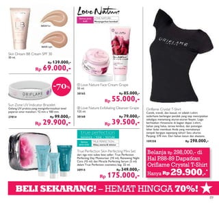 ★
RADIANCE • TONE • TEXTURE
LOVE NATURE:
TRUE PERFECTION:
ቢ
ባ
BELI SEKARANG! – HEMAT HINGGA 70%!
Oriflame Crystal T-Shirt
Cantik, trendi, dan kasual, ini adalah t-shirt
sederhana berlengan pendek yang siap menciptakan
sekaligus menantang aturan-aturan fesyen. Logo
berhiaskan rhinestone di bagian depan t-shirt,
bahan yang halus, terasa lembut, dan potongan
leher bulat membuat Anda yang memakainya
tampak bergaya sepanjang tahun! Satu ukuran.
Panjang: 570 mm. Dari bahan katun dan elastane.
109358 Rp 298.000,-
Sun Zone UV Indicator Bracelet
Gelang UV praktis yang menginformasikan level
paparan sinar matahari. 12 mm x 180 mm.
27814 Rp 99.000,-
Rp 29.900,-
True Perfection Skin Perfecting Mini Set
dari tiga mini tubes best seller: True Perfection
Perfecting Day Moisturiser (10 ml), Renewing Night
Care (10 ml) dan Miracle Perfecting Serum (5 ml)
dalam True Perfection cosmetics bag. 25 ml.
30914 Rp 349.000,-
Rp 175.000,-
Kilau,warna & tekstur
Semua
jenis kulit
Menyegarkan kembali
Semua jenis
kulit
Skin Dream BB Cream SPF 30
30 ml.
Rp 139.000,-
Rp 69.000,-
26524 Fair
26525 Light
ቢ Love Nature Face Cream Grape
50 ml.
30165 Rp 85.000,-
Rp 55.000,-
ባ Love Nature Exfoliating Cleanser Grape
125 ml.
30168 Rp 79.000,-
Rp 39.500,-
-70%
Belanja Rp 298,000,- di
Hal P.88-89 Dapatkan
Oriflame Crystal T-Shirt
Hanya Rp 29.900,-
*
89
 