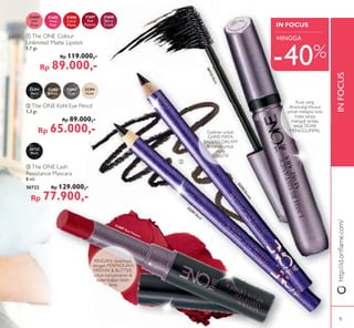 INFOCUS
IN FOCUS
ቤ
ቤ
ቢ
ባ
32292Brown
32291Black
ቢ The ONE Colour
Unlimited Matte Lipstick
1,7 gr.
Rp 119.000,-
Rp 89.000,-
31684
Soft
Rose
31685
Vivid
Pink
31686
Coral
Matte
31687
Red
Passion
31688
Berry
Crush
ባ The ONE Kohl Eye Pencil
1,3 gr.
Rp 89.000,-
Rp 65.000,-
32291
Black
32292
Brown
32293
Grey
32294
Nude
30722
Black
30722Black
ቤ The ONE Lash
Resistance Mascara
8 ml.
30722 Rp 129.000,-
Rp 77.900,-
31687 Red Passion
Kuas yang
dirancang khusus
untuk melapisi bulu
mata tanpa
menjadi terlalu
tebal.TIDAK
MENGGUMPAL
-40%
HINGGA
RINGAN, diperkaya
dengan PERPADUAN
MINYAK & BUTTER,
untuk kenyamanan &
kelembaban lebih
lama
Eyeliner untuk
GARIS MATA
BAGIAN DALAM
& cocok untuk
mata
SENSITIF
http://id.oriﬂame.com/
9
 