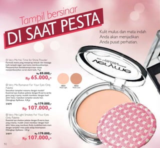 ቢ
Kulit mulus dan mata indah
Anda akan menjadikan
Anda pusat perhatian.
ቢ Very Me No Time for Shine Powder
Formula matte yang menyerap minyak dan menjaga
kulit tampak segar saat kamu membutuhkannya.
Menyamarkan ketidaksempurnaan tanpa
menyembunyikan corak alami kulit. 9 gr.
Rp 89.000,-
Rp 65.000,-
c Very Me Light Smokey For Your Eyes
Only Palette
Essential eye shadow palette dengan 8 warna kaya
yang creamy, mudah untuk membaur dengan hasil
akhir halus yang membuat Anda mudahbermain-main
dengan tampilan mata pada setiap kesempatan.
Dilengkapi Aplikator. 4,8 gr.
31877 Rp 179.000,-
Rp 107.000,-
b Very Me Romance For Your Eyes Only
Palette
Sesuaikan tampilan matamu dengan mudah!
Essential eye shadow palette dengan 8 warna serba
guna yang creamy, mudah membaur dengan hasil
akhir halus. Ciptakan tampilan sesuka hati.
Dilengkapi Aplikator. 4,8 gr.
31879 Rp 179.000,-
Rp 107.000,-
20531MatteLight
DI SAAT PESTATampil bersinar
20532
Matte Latte
20531
Matte Light
92
 