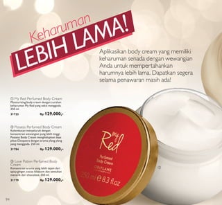 ቢ
ባ Possess Perfumed Body Cream
Kelembutan menyeluruh dengan
konsentrasi wewangian yang lebih tinggi.
Possess Body Cream menghidupkan daya
pikat Cleopatra dengan aroma ylang ylang
yang menggoda. 250 ml.
31784 Rp 129.000,-
c Love Potion Perfumed Body
Cream
Konsentrasi aroma yang lebih tajam dari
spicy ginger, cocoa blossom dan sentuhan
menarik dari chocolate. 250 ml.
31779 Rp 129.000,-
a My Red Perfumed Body Cream
Moisturising body cream dengan curahan
keharuman My Red yang seksi menggoda.
250 ml.
31723 Rp 129.000,-
Aplikasikan body cream yang memiliki
keharuman senada dengan wewangian
Anda untuk mempertahankan
harumnya lebih lama. Dapatkan segera
selama penawaran masih ada!
Keharuman
LEBIH LAMA!
94
 