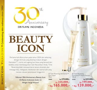 ባ
ቢ
BEAUTYICONBUKADISINICelebratingskinradiancesince2004
BEAUTY
ICON
ባ Time Reversing
SkinGenist™ Multi-Cleanser
150 ml.
25261 Rp 239.000,-
Rp 199.000,-
* Rp 139.000,-
ቢ Time Reversing SkinGenist™
Eye Cream
15 ml.
24665 Rp 279.000,-
Rp 235.000,-
* Rp 165.000,-
Eye CreamEye Cream
15 ml.
24665
Pertama kali diluncurkan pada tahun 2004 dan sekarang
dengan formula yang disempurnakan dengan
GenisteinSOY
, nutrisi anti-ageing luar biasa yang berasal dari
kedelai untuk membangunkan Gen Kecantikan Anda, Time
Reversing telah merawat kerut secara dramatis dan
menjaga kilau, ketegasan, ketahanan dan warna kulit yang
merata ratusan perempuan hingga kini.
Nikmati 30th Anniversary Beauty Icon
Oriﬂame Indonesia bulan ini
dengan harga khusus!
98
 