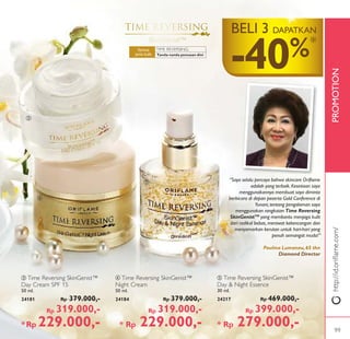 PROMOTIONhttp://id.oriﬂame.com/
ቦ
ብ
ቤ
TIME REVERSING:
-40%*
BELI 3 DAPATKAN
ቤ Time Reversing SkinGenist™
Day Cream SPF 15
50 ml.
24181 Rp 379.000,-
Rp 319.000,-
*Rp 229.000,-
ቦ Time Reversing SkinGenist™
Day & Night Essence
30 ml.
24217 Rp 469.000,-
Rp 399.000,-
* Rp 279.000,-
ብ Time Reversing SkinGenist™
Night Cream
50 ml.
24184 Rp 379.000,-
Rp 319.000,-
* Rp 229.000,-
“Saya selalu percaya bahwa skincare Oriﬂame
adalah yang terbaik. Kesetiaan saya
menggunakannya membuat saya diminta
berbicara di depan peserta Gold Conference di
Yunani, tentang pengalaman saya
menggunakan rangkaian Time Reversing
SkinGenistTM
yang membantu menjaga kulit
dari radikal bebas, merawat kekencangan dan
menyamarkan kerutan untuk hari-hari yang
penuh semangat muda!”
Paulina Lumanau,65 thn
Diamond Director
Tanda-tanda penuaan dini
Semua
jenis kulit
99
 