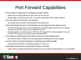 Port Forward Capabilities
● Can forward a single port or contiguous range of ports
– Define the port range start/end as the same port for one port
– Target range must be the same size, so only the starting port of the target is defined
● Can use aliases to forward a set of ports
– Same alias must be used in the destination and target areas
● Can only forward one port on destination to one target from the same source
– The same destination port cannot be forwarded to multiple targets unless there is a specific
distinction to set them apart, such as different sources
– If that is required, a reverse proxy or VPN may be required if the service supports it (e.g. for
HTTP/HTTPS, haproxy can direct using host header/SNI)
● Can shift ports (Destination port does not have to match target port)
– e.g. WAN IP:8080 to Target:80 so the target daemon binding need not be changed
● Can be used on internal interfaces to intercept and redirect traffic
– Capturing DNS requests, forwarding requests to a proxy, etc
● Automatic firewall rules are possible, linked or unlinked
– “pass” style can bypass firewall rules entirely, but since it cannot be filtered after, it's not as flexible
 