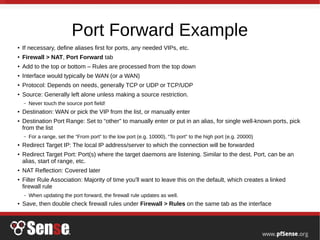 Port Forward Example
● If necessary, define aliases first for ports, any needed VIPs, etc.
● Firewall > NAT, Port Forward tab
● Add to the top or bottom – Rules are processed from the top down
● Interface would typically be WAN (or a WAN)
● Protocol: Depends on needs, generally TCP or UDP or TCP/UDP
●
Source: Generally left alone unless making a source restriction.
– Never touch the source port field!
● Destination: WAN or pick the VIP from the list, or manually enter
● Destination Port Range: Set to “other” to manually enter or put in an alias, for single well-known ports, pick
from the list
– For a range, set the “From port” to the low port (e.g. 10000), “To port” to the high port (e.g. 20000)
● Redirect Target IP: The local IP address/server to which the connection will be forwarded
● Redirect Target Port: Port(s) where the target daemons are listening. Similar to the dest. Port, can be an
alias, start of range, etc.
● NAT Reflection: Covered later
●
Filter Rule Association: Majority of time you'll want to leave this on the default, which creates a linked
firewall rule
– When updating the port forward, the firewall rule updates as well.
●
Save, then double check firewall rules under Firewall > Rules on the same tab as the interface
 