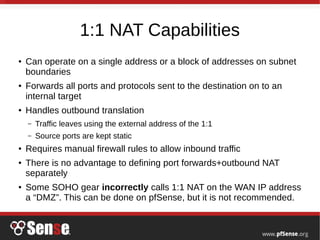 1:1 NAT Capabilities
● Can operate on a single address or a block of addresses on subnet
boundaries
● Forwards all ports and protocols sent to the destination on to an
internal target
● Handles outbound translation
– Traffic leaves using the external address of the 1:1
– Source ports are kept static
● Requires manual firewall rules to allow inbound traffic
● There is no advantage to defining port forwards+outbound NAT
separately
● Some SOHO gear incorrectly calls 1:1 NAT on the WAN IP address
a “DMZ”. This can be done on pfSense, but it is not recommended.
 