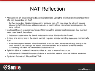 NAT Reflection
●
Allows users on local networks to access resources using the external (destination) address
of a port forward or 1:1 NAT
– Ex: Port forward on WAN is not triggered by a request from LAN host, since the rule only triggers
inbound on WAN. Reflection adds internal rules to catch traffic on internal interfaces to perform the
same redirect
●
Undesirable as it requires bouncing off the firewall to access local resources that may not
even need to exit the subnet
– Consumes resources on the firewall for connections that don't involve the firewall
●
If client and server are in the same subnet, requires special handling to ensure proper traffic
flow
– If the client request bounces off the firewall with its source intact, the server will reply directly to the
client instead of back through the firewall. Since the server's actual address is not the address
contacted by the client, the client will drop the connection.
●
Split DNS is the preferred means to allow access to internal resources
– Internal clients resolve hostnames to internal IP addresses, external hosts see external addresses
●
System > Advanced, Firewall/NAT Tab
 