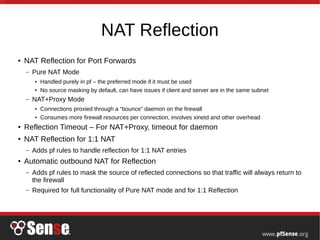 NAT Reflection
● NAT Reflection for Port Forwards
– Pure NAT Mode
● Handled purely in pf – the preferred mode if it must be used
● No source masking by default, can have issues if client and server are in the same subnet
– NAT+Proxy Mode
● Connections proxied through a “bounce” daemon on the firewall
● Consumes more firewall resources per connection, involves xinetd and other overhead
● Reflection Timeout – For NAT+Proxy, timeout for daemon
● NAT Reflection for 1:1 NAT
– Adds pf rules to handle reflection for 1:1 NAT entries
● Automatic outbound NAT for Reflection
– Adds pf rules to mask the source of reflected connections so that traffic will always return to
the firewall
– Required for full functionality of Pure NAT mode and for 1:1 Reflection
 