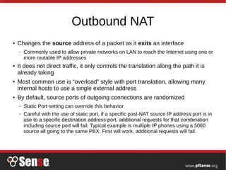 Outbound NAT
● Changes the source address of a packet as it exits an interface
– Commonly used to allow private networks on LAN to reach the Internet using one or
more routable IP addresses
● It does not direct traffic, it only controls the translation along the path it is
already taking
● Most common use is “overload” style with port translation, allowing many
internal hosts to use a single external address
● By default, source ports of outgoing connections are randomized
– Static Port setting can override this behavior
– Careful with the use of static port, if a specific post-NAT source IP address:port is in
use to a specific destination address:port, additional requests for that combination
including source port will fail. Typical example is multiple IP phones using a 5060
source all going to the same PBX. First will work, additional requests will fail.
 