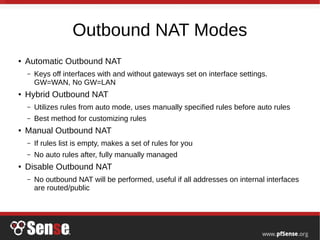 Outbound NAT Modes
● Automatic Outbound NAT
– Keys off interfaces with and without gateways set on interface settings.
GW=WAN, No GW=LAN
● Hybrid Outbound NAT
– Utilizes rules from auto mode, uses manually specified rules before auto rules
– Best method for customizing rules
● Manual Outbound NAT
– If rules list is empty, makes a set of rules for you
– No auto rules after, fully manually managed
● Disable Outbound NAT
– No outbound NAT will be performed, useful if all addresses on internal interfaces
are routed/public
 