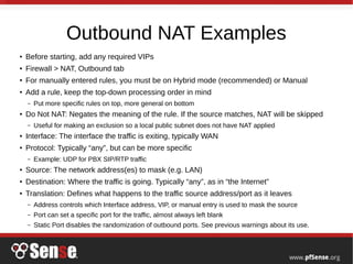 Outbound NAT Examples
● Before starting, add any required VIPs
●
Firewall > NAT, Outbound tab
●
For manually entered rules, you must be on Hybrid mode (recommended) or Manual
●
Add a rule, keep the top-down processing order in mind
– Put more specific rules on top, more general on bottom
●
Do Not NAT: Negates the meaning of the rule. If the source matches, NAT will be skipped
– Useful for making an exclusion so a local public subnet does not have NAT applied
● Interface: The interface the traffic is exiting, typically WAN
●
Protocol: Typically “any”, but can be more specific
– Example: UDP for PBX SIP/RTP traffic
●
Source: The network address(es) to mask (e.g. LAN)
●
Destination: Where the traffic is going. Typically “any”, as in “the Internet”
●
Translation: Defines what happens to the traffic source address/port as it leaves
– Address controls which Interface address, VIP, or manual entry is used to mask the source
– Port can set a specific port for the traffic, almost always left blank
– Static Port disables the randomization of outbound ports. See previous warnings about its use.
 