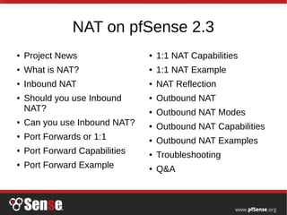 NAT on pfSense 2.3
● Project News
● What is NAT?
● Inbound NAT
● Should you use Inbound
NAT?
● Can you use Inbound NAT?
● Port Forwards or 1:1
● Port Forward Capabilities
● Port Forward Example
● 1:1 NAT Capabilities
● 1:1 NAT Example
● NAT Reflection
● Outbound NAT
● Outbound NAT Modes
● Outbound NAT Capabilities
● Outbound NAT Examples
● Troubleshooting
● Q&A
 