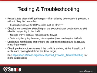 Testing & Troubleshooting
● Reset states after making changes – If an existing connection is present, it
will not obey the new rules
– Especially important for UDP services such as SIP/RTP
● Check the state table, searching on the source and/or destination, to see
what is happening to the traffic
– No state entry = probably not passing the firewall
– State entry but going the wrong place = probably not matching the NAT rule
● Check rule restrictions and ensure the test traffic should and is actually
matching the rule
● Check packet captures to see if the traffic is arriving at the firewall, or if
replies are coming back from the local target
● See https://doc.pfsense.org/index.php/Port_Forward_Troubleshooting for
more suggestions
 