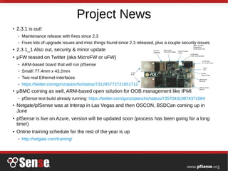 Project News
●
2.3.1 is out!
– Maintenance release with fixes since 2.3
– Fixes lots of upgrade issues and misc things found since 2.3 released, plus a couple security issues
●
2.3.1_1 Also out, security & minor update
●
μFW teased on Twitter (aka MicroFW or uFW)
– ARM-based board that will run pfSense
– Small! 77.4mm x 43.2mm
– Two real Ethernet interfaces
– https://twitter.com/gonzopancho/status/731245772721651712
● μBMC coming as well, ARM-based open solution for OOB management like IPMI
– pfSense test build already running: https://twitter.com/gonzopancho/status/735704319874371584
●
Netgate/pfSense was at Interop in Las Vegas and then OSCON, BSDCan coming up in
June
●
pfSense is live on Azure, version will be updated soon (process has been going for a long
time!)
●
Online training schedule for the rest of the year is up
– http://netgate.com/training/
 