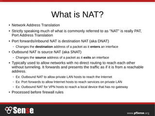 What is NAT?
● Network Address Translation
● Strictly speaking much of what is commonly referred to as "NAT" is really PAT,
Port Address Translation
● Port forwards/inbound NAT is destination NAT (aka DNAT)
– Changes the destination address of a packet as it enters an interface
● Outbound NAT is source NAT (aka SNAT)
– Changes the source address of a packet as it exits an interface
● Typically used to allow networks with no direct routing to reach each other
without tunneling. It forwards and presents the traffic as if it is from a reachable
address.
– Ex: Outbound NAT to allow private LAN hosts to reach the Internet
– Ex: Port forwards to allow Internet hosts to reach services on private LAN
– Ex: Outbound NAT for VPN hosts to reach a local device that has no gateway
● Processed before firewall rules
 
