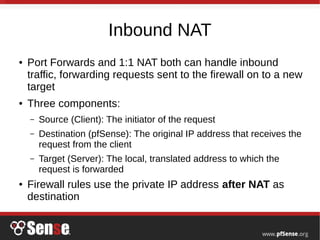 Inbound NAT
● Port Forwards and 1:1 NAT both can handle inbound
traffic, forwarding requests sent to the firewall on to a new
target
● Three components:
– Source (Client): The initiator of the request
– Destination (pfSense): The original IP address that receives the
request from the client
– Target (Server): The local, translated address to which the
request is forwarded
● Firewall rules use the private IP address after NAT as
destination
 