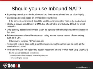 Should you use Inbound NAT?
● Exposing a service on the local network to the Internet should not be taken lightly
● Exposing a service poses an immediate security risk
– If the server is compromised, it could be used to compromise other hosts in the local network
● Ideally, a server should be in a DMZ, but often that is prohibitively difficult for small
networks
● Only publicly accessible services (such as a public web server) should be exposed in
this way
● Private resources should be accessed using a more secure means of connecting,
such as a VPN
– SQL servers, cameras, RDP services, etc
● Restricting remote access to a specific source network can be safe so long as the
service is encrypted
● Port forwards are not needed to access resources on the firewall itself (e.g. WebGUI)
– Some special cases are exceptions:
●
OpenVPN bound to localhost for Multi-WAN access
●
Port shifting for proxies
 