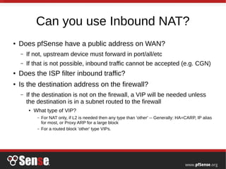 Can you use Inbound NAT?
● Does pfSense have a public address on WAN?
– If not, upstream device must forward in port/all/etc
– If that is not possible, inbound traffic cannot be accepted (e.g. CGN)
● Does the ISP filter inbound traffic?
● Is the destination address on the firewall?
– If the destination is not on the firewall, a VIP will be needed unless
the destination is in a subnet routed to the firewall
● What type of VIP?
– For NAT only, if L2 is needed then any type than 'other' -- Generally: HA=CARP, IP alias
for most, or Proxy ARP for a large block
– For a routed block 'other' type VIPs.
 