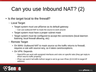 Can you use Inbound NAT? (2)
● Is the target local to the firewall?
– Local Target
● Target system must use pfSense as its default gateway
– Can use outbound NAT to mask the source to work around
● Target system must have a proper subnet mask
● Target system must be configured to accept the connections (local daemon
listening, local firewall allowing, etc)
– Remote Target
● On WAN: Outbound NAT to mask source so the traffic returns to firewall,
requires a rule with source=any, so it takes care/exceptions.
● On VPN: Depends
– OpenVPN can work with assigned interfaces and rules on specific tabs (they get reply-to
which returns traffic properly)
– IPsec can work if all traffic to/from target is set to go over IPsec (0.0.0.0/0 to target IP
address)
 