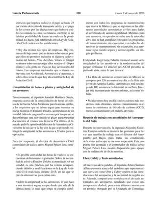 servicios que implica inclusive el pago de hasta 25
por ciento del costo de transporte aéreo, y el pago
de los costos por las afectaciones que hubiera teni-
do (la comida, la cena, la estancia, etcétera) si no
hubiera posibilidad de tomar un vuelo en la proxi-
midad. Es decir, está establecido en la Ley de Avia-
ción Civil cuáles son las condiciones.
• Hoy día existen dos tipos de empresas. Hay em-
presas de bajo costo que no tienen sobreventas, por-
que ellos no permiten inclusive ni siquiera la devo-
lución del boleto. Viva Aerobús, Volaris e Interjet
no tienen sobreventa porque ellos venden el 100 por
ciento y si la gente no viaja no hay devolución del
boleto. Las empresas nacionales que sí tienen so-
breventa son Aerolitoral, Aeroméxico y Aeromar, y
sobre ellos recae lo que hoy día establece la Ley de
Aviación Civil.
Convalidación de horas a pilotos y antigüedad de
las aeronaves
Posteriormente, el diputado Jonadab Martínez García,
pregunta acerca de la convalidación de horas de pilo-
tos de la Fuerza Aérea Mexicana para licencias civiles,
y los requisitos que se deben seguir para tramitar su
nueva licencia en Estados Unidos, acompañado de un
sinodal. Además preguntó las razones por las que no se
dan prórrogas una vez vencido el plazo para presentar
documentos al renovar una licencia. Por último, el di-
putado pidió la opinión del director de Aeronáutica Ci-
vil sobre la iniciativa de ley con la que se pretende res-
tringir la antigüedad de las aeronaves a 20 años para su
operación.
Para dar respuesta, el director de Aeronáutica Civil
controlador de tráfico aéreo Miguel Peláez Lira, seña-
ló:
• Es posible convalidar las horas de vuelo si se en-
cuentran debidamente registradas. Sobre la necesi-
dad de asistir a Estados Unidos acompañado por un
sinodal, es una práctica que ha venido desapare-
ciendo debido a modificaciones en la Ley de Avia-
ción Civil realizadas durante 2015, en las que se
prevén alternativas para evitar esto.
• Sobre la antigüedad de las aeronaves, lo que hace
a una aeronave segura es que desde que sale de la
fábrica hasta la edad que tenga se cumpla cabal-
mente con todos los programas de mantenimiento
que marca la fábrica y que se registran en las dife-
rentes autoridades aeronáuticas civiles para darles
el certificado de aeronavegabilidad. Mientras para
una aeronave, su operador acredite ante la autoridad
civil que se han cumplido con todos los programas
de mantenimiento, sin excepción, con todas las di-
rectivas de mantenimiento sin excepción, esa aero-
nave sigue siendo segura y aeronavegable, sin nin-
gún problema.
El diputado Jorge López Martín retoma el asunto de la
antigüedad de las aeronaves y la modernización del
parque vehicular. El director del AICM presentó su
punto de vista, entre lo que destaca:
• La flota de aeronaves comerciales en México se
compone por 326 aeronaves hoy día, es la flota más
joven de América Latina. Aeroméxico está sustitu-
yendo 100 aeronaves, la totalidad de su flota, Inter-
jet está incorporando nuevos aviones, así como Vo-
laris.
• México opera hoy en día con los aviones más mo-
dernos, más eficientes, menos contaminantes en el
tema de emisiones de dióxido de carbono (CO2),
menos contaminantes en materia de ruido.
Reunión de trabajo con autoridades del Aeropuer-
to del Bajío
Durante su intervención, la diputada Alejandra Gutié-
rrez Campos solicita se realicen las gestiones para lle-
var una reunión de trabajo con el director del Aero-
puerto del Bajío, para tratar las condiciones
deficientes en las que se encuentra operando. Esta pro-
puesta fue aceptada y el controlador de tráfico aéreo
Miguel Peláez Lira, mostró disposición para apoyar
con la realización de dicha reunión.
Uber, Cabify y Taxis autorizados
Al hacer uso de la palabra, el diputado Arturo Santana
Alfaro comenta acerca del problema que representa el
que servicios como Uber y Cabify operen en las inme-
diaciones del aeropuerto y la necesidad de regular es-
to. Además, comparó este servicio con el de taxis au-
torizados del aeropuerto, señalando que existe una
competencia desleal, pues estos últimos cuentan con
un permiso otorgado por la Secretaría de Comunica-
Gaceta Parlamentaria Lunes 2 de mayo de 2016120
 