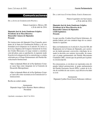 Lunes 2 de mayo de 2016 Gaceta Parlamentaria3
Comunicaciones
DE LA JUNTA DE COORDINACIÓN POLÍTICA
Palacio Legislativo, México, DF,
a 26 de abril de 2016.
Diputado José de Jesús Zambrano Grijalva
Presidente de la Mesa Directiva
Honorable Cámara de Diputados
Presente
Por instrucciones del diputado César Camacho, presi-
dente de la Junta de Coordinación Política y de con-
formidad con lo dispuesto en el artículo 34, inciso c),
de la Ley Orgánica del Congreso General de los Esta-
dos Unidos Mexicanos, le ruego someter a considera-
ción del pleno, para su aprobación, la siguiente modi-
ficación en la integración de la comisión que se señala,
solicitada por el Grupo Parlamentario del Partido Re-
volucionario Institucional:
• Que la diputada María de la Paz Quiñones Corne-
jo cause baja como integrante de la Comisión de
Desarrollo Metropolitano.
• Que la diputada María de la Paz Quiñones Corne-
jo cause alta como secretaria en la Comisión de Co-
municaciones.
Reciba un cordial saludo.
Atentamente
Diputado Jorge Carlos Ramírez Marín (rúbrica)
Presidente
(Aprobado; comuníquese. Abril 27 de 2016.)
DE LA DIPUTADA CYNTHIA GISSEL GARCÍA SOBERANES
Palacio Legislativo de San Lázaro,
a 29 de abril de 2016.
Diputado José de Jesús Zambrano Grijalva
Presidente de la Mesa Directiva de la
Honorable Cámara de Diputados
LXIII legislatura
Presente
La que suscribe, Cynthia Gissel García Soberanes, di-
putada federal, por este conducto hago de su conoci-
miento lo siguiente:
Que con fundamento en el artículo 6, fracción XII, del
Reglamento de la Cámara de Diputados, por cuestio-
nes de índole personal, convicción e ideología, he to-
mado la decisión con carácter irrevocable, de renun-
ciar al grupo parlamentario del Partido Movimiento
Ciudadano (MC), mismo que me postuló por la prime-
ra circunscripción.
En consecuencia, es mi deseo ser registrada como di-
putada federal perteneciente al grupo parlamentario
del Partido Encuentro Social (PES), a partir de la fe-
cha de recibido de este ocurso; cuya directiva ha dado
su aval.
Atentamente
Diputada Cynthia Gissel García Soberanes (rúbrica)
 