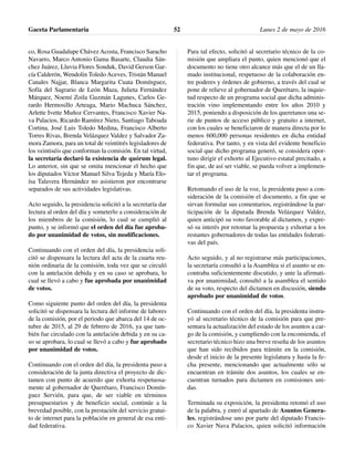 co, Rosa Guadalupe Chávez Acosta, Francisco Saracho
Navarro, Marco Antonio Gama Basarte, Claudia Sán-
chez Juárez, Lluvia Flores Sonduk, David Gerson Gar-
cía Calderón, Wendolin Toledo Aceves, Tristán Manuel
Canales Najjar, Blanca Margarita Cuata Domínguez,
Sofía del Sagrario de León Maza, Julieta Fernández
Márquez, Noemí Zoila Guzmán Lagunes, Carlos Ge-
rardo Hermosillo Arteaga, Mario Machuca Sánchez,
Arlette Ivette Muñoz Cervantes, Francisco Xavier Na-
va Palacios, Ricardo Ramírez Nieto, Santiago Taboada
Cortina, José Luis Toledo Medina, Francisco Alberto
Torres Rivas, Brenda Velázquez Valdez y Salvador Za-
mora Zamora, para un total de veintitrés legisladores de
los veintiséis que conforman la comisión. En tal virtud,
la secretaría declaró la existencia de quórum legal.
Lo anterior, sin que se omita mencionar el hecho que
los diputados Víctor Manuel Silva Tejeda y María Elo-
ísa Talavera Hernández no asistieron por encontrarse
separados de sus actividades legislativas.
Acto seguido, la presidencia solicitó a la secretaría dar
lectura al orden del día y someterlo a consideración de
los miembros de la comisión, lo cual se cumplió al
punto, y se informó que el orden del día fue aproba-
do por unanimidad de votos, sin modificaciones.
Continuando con el orden del día, la presidencia soli-
citó se dispensara la lectura del acta de la cuarta reu-
nión ordinaria de la comisión, toda vez que se circuló
con la antelación debida y en su caso se aprobara, lo
cual se llevó a cabo y fue aprobada por unanimidad
de votos.
Como siguiente punto del orden del día, la presidenta
solicitó se dispensara la lectura del informe de labores
de la comisión, por el periodo que abarca del 14 de oc-
tubre de 2015, al 29 de febrero de 2016, ya que tam-
bién fue circulado con la antelación debida y en su ca-
so se aprobara, lo cual se llevó a cabo y fue aprobado
por unanimidad de votos.
Continuando con el orden del día, la presidenta puso a
consideración de la junta directiva el proyecto de dic-
tamen con punto de acuerdo que exhorta respetuosa-
mente al gobernador de Querétaro, Francisco Domín-
guez Servién, para que, de ser viable en términos
presupuestarios y de beneficio social, continúe a la
brevedad posible, con la prestación del servicio gratui-
to de internet para la población en general de esa enti-
dad federativa.
Para tal efecto, solicitó al secretario técnico de la co-
misión que ampliara el punto, quien mencionó que el
documento no tiene otro alcance más que el de un lla-
mado institucional, respetuoso de la colaboración en-
tre poderes y órdenes de gobierno, a través del cual se
pone de relieve al gobernador de Querétaro, la inquie-
tud respecto de un programa social que dicha adminis-
tración vino implementando entre los años 2010 y
2015, poniendo a disposición de los queretanos una se-
rie de puntos de acceso público y gratuito a internet,
con los cuales se beneficiaron de manera directa por lo
menos 600,000 personas residentes en dicha entidad
federativa. Por tanto, y en vista del evidente beneficio
social que dicho programa generó, se considera opor-
tuno dirigir el exhorto al Ejecutivo estatal precitado, a
fin que, de así ser viable, se pueda volver a implemen-
tar el programa.
Retomando el uso de la voz, la presidenta puso a con-
sideración de la comisión el documento, a fin que se
sirvan formular sus comentarios, registrándose la par-
ticipación de la diputada Brenda Velázquez Valdez,
quien anticipó su voto favorable al dictamen, y expre-
só su interés por retomar la propuesta y exhortar a los
restantes gobernadores de todas las entidades federati-
vas del país.
Acto seguido, y al no registrarse más participaciones,
la secretaría consultó a la Asamblea si el asunto se en-
contraba suficientemente discutido, y ante la afirmati-
va por unanimidad, consultó a la asamblea el sentido
de su voto, respecto del dictamen en discusión, siendo
aprobado por unanimidad de votos.
Continuando con el orden del día, la presidenta instru-
yó al secretario técnico de la comisión para que pre-
sentara la actualización del estado de los asuntos a car-
go de la comisión, y cumpliendo con la encomienda, el
secretario técnico hizo una breve reseña de los asuntos
que han sido recibidos para trámite en la comisión,
desde el inicio de la presente legislatura y hasta la fe-
cha presente, mencionando que actualmente sólo se
encuentran en trámite dos asuntos, los cuales se en-
cuentran turnados para dictamen en comisiones uni-
das.
Terminada su exposición, la presidenta retomó el uso
de la palabra, y entró al apartado de Asuntos Genera-
les, registrándose uno por parte del diputado Francis-
co Xavier Nava Palacios, quien solicitó información
Gaceta Parlamentaria Lunes 2 de mayo de 201652
 