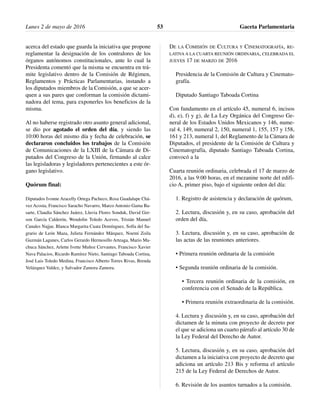 acerca del estado que guarda la iniciativa que propone
reglamentar la designación de los contralores de los
órganos autónomos constitucionales, ante lo cual la
Presidenta comentó que la misma se encuentra en trá-
mite legislativo dentro de la Comisión de Régimen,
Reglamentos y Prácticas Parlamentarias, instando a
los diputados miembros de la Comisión, a que se acer-
quen a sus pares que conforman la comisión dictami-
nadora del tema, para exponerles los beneficios de la
misma.
Al no haberse registrado otro asunto general adicional,
se dio por agotado el orden del día, y siendo las
10:00 horas del mismo día y fecha de celebración, se
declararon concluidos los trabajos de la Comisión
de Comunicaciones de la LXIII de la Cámara de Di-
putados del Congreso de la Unión, firmando al calce
las legisladoras y legisladores pertenecientes a este ór-
gano legislativo.
Quórum final:
Diputados Ivonne Aracelly Ortega Pacheco, Rosa Guadalupe Chá-
vez Acosta, Francisco Saracho Navarro, Marco Antonio Gama Ba-
sarte, Claudia Sánchez Juárez, Lluvia Flores Sonduk, David Ger-
son García Calderón, Wendolin Toledo Aceves, Tristán Manuel
Canales Najjar, Blanca Margarita Cuata Domínguez, Sofía del Sa-
grario de León Maza, Julieta Fernández Márquez, Noemí Zoila
Guzmán Lagunes, Carlos Gerardo Hermosillo Arteaga, Mario Ma-
chuca Sánchez, Arlette Ivette Muñoz Cervantes, Francisco Xavier
Nava Palacios, Ricardo Ramírez Nieto, Santiago Taboada Cortina,
José Luis Toledo Medina, Francisco Alberto Torres Rivas, Brenda
Velázquez Valdez, y Salvador Zamora Zamora.
DE LA COMISIÓN DE CULTURA Y CINEMATOGRAFÍA, RE-
LATIVA A LA CUARTA REUNIÓN ORDINARIA, CELEBRADA EL
JUEVES 17 DE MARZO DE 2016
Presidencia de la Comisión de Cultura y Cinemato-
grafía.
Diputado Santiago Taboada Cortina
Con fundamento en el artículo 45, numeral 6, incisos
d), e), f) y g), de La Ley Orgánica del Congreso Ge-
neral de los Estados Unidos Mexicanos y 146, nume-
ral 4, 149, numeral 2, 150, numeral 1, 155, 157 y 158,
161 y 213, numeral 1, del Reglamento de la Cámara de
Diputados, el presidente de la Comisión de Cultura y
Cinematografía, diputado Santiago Taboada Cortina,
convocó a la
Cuarta reunión ordinaria, celebrada el 17 de marzo de
2016, a las 9:00 horas, en el mezanine norte del edifi-
cio A, primer piso, bajo el siguiente orden del día:
1. Registro de asistencia y declaración de quórum,
2. Lectura, discusión y, en su caso, aprobación del
orden del día,
3. Lectura, discusión y, en su caso, aprobación de
las actas de las reuniones anteriores.
• Primera reunión ordinaria de la comisión
• Segunda reunión ordinaria de la comisión.
• Tercera reunión ordinaria de la comisión, en
conferencia con el Senado de la República.
• Primera reunión extraordinaria de la comisión.
4. Lectura y discusión y, en su caso, aprobación del
dictamen de la minuta con proyecto de decreto por
el que se adiciona un cuarto párrafo al artículo 30 de
la Ley Federal del Derecho de Autor.
5. Lectura, discusión y, en su caso, aprobación del
dictamen a la iniciativa con proyecto de decreto que
adiciona un artículo 213 Bis y reforma el artículo
215 de la Ley Federal de Derechos de Autor.
6. Revisión de los asuntos turnados a la comisión.
Lunes 2 de mayo de 2016 Gaceta Parlamentaria53
 