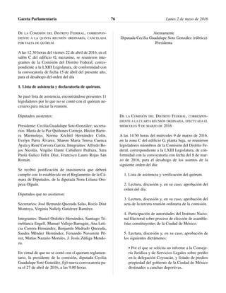 DE LA COMISIÓN DEL DISTRITO FEDERAL, CORRESPON-
DIENTE A LA QUINTA REUNIÓN ORDINARIA, CANCELADA
POR FALTA DE QUÓRUM
A las 12.30 horas del viernes 22 de abril de 2016, en el
salón C del edificio G, mezanine, se reunieron inte-
grantes de la Comisión del Distrito Federal, corres-
pondiente a la LXIII Legislatura, de conformidad con
la convocatoria de fecha 15 de abril del presente año,
para el desahogo del orden del día
1. Lista de asistencia y declaratoria de quórum.
Se pasó lista de asistencia, encontrándose presentes 11
legisladores por lo que no se contó con el quórum ne-
cesario para iniciar la reunión.
Diputados asistentes:
Presidente: Cecilia Guadalupe Soto González; secreta-
rios: María de la Paz Quiñones Cornejo, Héctor Barre-
ra Marmolejo, Norma Xóchitl Hernández Colín,
Evelyn Parra Álvarez, Sharon María Teresa Cuenca
Ayala y René Cervera García; Integrantes: Alfredo Be-
jos Nicolás, Virgilio Dante Caballero Pedraza, Sara
Paola Galico Félix Díaz, Francisco Lauro Rojas San
Román.
Se recibió justificación de inasistencia que deberá
cumplir con lo establecido en el Reglamento de la Cá-
mara de Diputados, de la diputada Nora Liliana Oro-
peza Olguín.
Diputados que no asistieron:
Secretarios: José Bernardo Quezada Salas, Rocío Díaz
Montoya, Virginia Nallely Gutiérrez Ramírez.
Integrantes: Daniel Ordoñez Hernández, Santiago To-
rreblanca Engell, Manuel Vallejo Barragán, Ana Leti-
cia Carrera Hernández, Benjamín Medrado Quezada,
Sandra Méndez Hernández, Fernando Navarrete Pé-
rez, Matías Nazario Morales, J. Jesús Zúñiga Mendo-
za.
En virtud de que no se contó con el quorum reglamen-
tario, la presidente de la comisión, diputada Cecilia
Guadalupe Soto González, fijó nueva convocatoria pa-
ra el 27 de abril de 2016, a las 9.00 horas.
Atentamente
Diputada Cecilia Guadalupe Soto González (rúbrica)
Presidenta
DE LA COMISIÓN DEL DISTRITO FEDERAL, CORRESPON-
DIENTE A LA CUARTA REUNIÓN ORDINARIA, EFECTUADA EL
MIÉRCOLES 9 DE MARZO DE 2016
A las 14:50 horas del miércoles 9 de marzo de 2016,
en la zona C del edificio G, planta baja, se reunieron
legisladores miembros de la Comisión del Distrito Fe-
deral, correspondiente a la LXIII Legislatura, de con-
formidad con la convocatoria con fecha del 8 de mar-
zo de 2016, para el desahogo de los asuntos de la
siguiente orden del día:
1. Lista de asistencia y verificación del quórum.
2. Lectura, discusión y, en su caso, aprobación del
orden del día.
3. Lectura, discusión y, en su caso, aprobación del
acta de la tercera reunión ordinaria de la comisión.
4. Participación de autoridades del Instituto Nacio-
nal Electoral sobre proceso de elección de asamble-
ístas constituyentes de la Ciudad de México.
5. Lectura, discusión y, en su caso, aprobación de
los siguientes dictámenes:
• Por el que se solicita un informe a la Conseje-
ría Jurídica y de Servicios Legales sobre predio
en la delegación Coyoacán, y listado de predios
propiedad del gobierno de la Ciudad de México
destinados a canchas deportivas.
Gaceta Parlamentaria Lunes 2 de mayo de 201676
 
