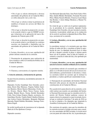 • Por el que se solicita información a diversas
autoridades del gobierno de la Ciudad de Méxi-
co sobre educación vial y ciclo vías.
• Por el que se solicita evaluar la pertinencia de
modificar el horario de servicio del Metro los
domingos.
• Por el que se desecha la proposición con pun-
to de acuerdo relativo a que la CDHDF investi-
gue violaciones en la aplicación del nuevo Re-
glamento de Tránsito para el DF.
• Por el que se desecha la proposición con pun-
to de acuerdo relativo con difundir los contratos
suscritos con Autotraffic e Inteltráfico por las
autoridades del gobierno de la Ciudad de Méxi-
co.
6. Lectura, discusión y, en su caso, aprobación del
primer informe semestral de la comisión.
7. Presentación de propuestas para realización de
foros temáticos sobre la Constitución Política de la
Ciudad de México.
8. Asuntos generales.
9. Clausura y convocatoria a la siguiente reunión.
1. Lista de asistencia y declaratoria de quórum.
Se pasó lista de asistencia, encontrándose presentes 16
legisladores:
Diputados Cecilia Guadalupe Soto González, presi-
denta; Rocío Díaz Montoya, Virginia Nallely Gutié-
rrez Ramírez, Héctor Barrera Marmolejo, Evelyn Pa-
rra Álvarez, Sharon María Teresa Cuenca Ayala,
Ariadna Montiel Reyes, Norma Xóchitl Hernández
Colín, Nora Liliana Oropeza Olguín, secretarios; Al-
fredo Bejos Nicolás, Virgilio Dante Caballero Pedraza,
Ana Leticia Carrera Hernández, Benjamín Medrado
Quezada, Daniel Ordóñez Hernández, Santiago Torre-
blanca Engell.
Se recibió justificación de inasistencia de la diputada
María de la Paz Quiñones Cornejo.
Diputados ausentes:
José Bernardo Quezada Salas, Sara Paola Galico Félix
Díaz, Sandra Méndez Hernández, Fernando Navarrete
Pérez, Matías Nazario Morales, Francisco Lauro Rojas
San Román, J. Jesús Zúñiga Mendoza y Manuel Va-
llejo Barragán.
En virtud de que se contó con el quórum reglamenta-
rio, la presidente de la comisión, diputada Cecilia
Guadalupe Soto González, dio por iniciada la reunión.
Asimismo, la presidente señaló que en la conducción
de la sesión le auxiliaría la diputada Rocío Díaz Mon-
toya, secretaria de la comisión.
2. Lectura, discusión y, en su caso, aprobación del
orden del día
La presidenta instruyó a la secretaría para que diera
lectura al orden del día y consultara al pleno la apro-
bación de este. La diputada Secretaria leyó el orden
del día y después consultó al pleno si alguien quería
hacer uso de la palabra. Ante la falta de oradores, se
sometió a votación el orden del día y fue aprobado por
unanimidad.
3. Lectura, discusión y, en su caso, aprobación del
acta de la tercera reunión ordinaria de la comisión
La presidenta solicitó a la secretaría que consultara al
pleno si se obviaba la lectura del acta de la tercera reu-
nión ordinaria y, posteriormente se discutiera y votara.
La secretaria realizó las acciones que le instruyó la
presidente y el pleno aprobó por unanimidad el acta.
4. Participación de autoridades del Instituto Nacional
Electoral sobre proceso de elección de asambleístas
constituyentes de la Ciudad de México.
Por acuerdo de la junta directiva de la comisión, se de-
cidió realizar una reunión con autoridades del Institu-
to Nacional Electoral para que los miembros de la Co-
misión del Distrito Federal pudieran conocer de
manera directa los preparativos para la jornada electo-
ral que se realizará el próximo 5 de junio de 2016 en
la cual se elegirán a los diputados que integrarán la
Asamblea Constituyente de la Ciudad de México.
Por cuestiones de agenda y para que los miembros de
la comisión tuvieran el tiempo necesario para consul-
tar a las autoridades del INE invitadas, la sesión inició
con este punto del orden del día. Así, la presidenta pre-
Lunes 2 de mayo de 2016 Gaceta Parlamentaria77
 