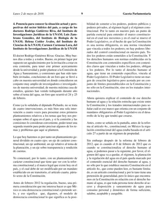 Lunes 2 de mayo de 2016 Gaceta Parlamentaria9
4. Ponencia para conocer la situación actual y pers-
pectivas del sector hídrico del país, a cargo de los
doctores Rodrigo Gutiérrez Riva, del Instituto de
Investigaciones Jurídicas de la UNAM; Luis Zam-
brano González, del Instituto de Biología de la
UNAM; Helena Cottler Ávalos, del Instituto de
Ciencias de la UNAM; Carmen Carmona Lara, del
Instituto de Investigaciones Jurídicas de la UNAM
El doctor Rodrigo Gutiérrez Rivas: Gracias. Muy bue-
nos días a todas y a todos. Bueno, en primer lugar por
supuesto un agradecimiento por la invitación a estar en
esta comisión, para tener este primer acercamiento
desde la universidad y poder plantear a la Comisión de
Agua y Saneamiento, y comisiones que han sido tam-
bién invitadas, conclusiones de un foro que se llevó a
cabo en nuestra universidad en donde coincidieron un
conjunto muy amplio de investigadores e investigado-
ras de nuestra universidad, de nuestra máxima casa de
estudios, quienes han venido trabajando durante año
sobre el tema del agua, un foro que ocurrió el 24 y 25
de febrero.
Como ya lo señalaba el diputado Pichardo, no se trata
de cuatro intervenciones, es más bien una sola inter-
vención a cuatro voces para presentar estos primeros
planteamientos relativos a los temas que hoy nos pre-
ocupan sobre el agua en el país, y si la comisión y las
comisiones lo consideran conveniente, poder tener una
segunda reunión para poder precisar algunos de los te-
mas y problemas que aquí se planteen.
Lo que hoy haremos es por tanto un planteamiento ge-
neral dividido en cuatro ejes: un eje de carácter cons-
titucional, un eje ambiental, un eje relativo al tema de
la planeación, y un eje sobre transparencia y rendición
de cuentas.
Yo comenzaré, por lo tanto, con un planteamiento de
carácter constitucional que tiene que ver con la refor-
ma constitucional y el marco legal que existe hoy en el
país, y el cual debe de ser modificado por un mandato
establecido en un transitorio, el artículo cuarto, párra-
fo sexto de la Constitución.
Antes de febrero 2012 la regulación, bueno, una pri-
mera consideración que me interesa hacer es que Mé-
xico es una democracia constitucional o pretende ser-
lo, y eso significa que, digamos, el modelo de
democracia constitucional lo que significa es la posi-
bilidad de someter a los poderes, poderes públicos y
poderes privados, al régimen legal y el régimen cons-
titucional. Por lo tanto en nuestro país un punto de
partida esencial para entender el marco constitucio-
nal en el cual nos movemos y en el cual se mueve el
Poder Legislativo, es el hecho de que la Constitución
es una norma obligatoria, es una norma vinculante
que vincula a todos los poderes; no hay poderes libe-
rados del control constitucional en nuestro país. To-
dos los poderes están sometidos a la Constitución. Y
los derechos humanos son normas establecidas en la
Constitución con contenidos específicos con conteni-
dos claros que vinculan a todos los poderes, obligan
a los poderes. Por lo tanto el derecho humano al
agua, que tiene un contenido específico, vincula al
Poder Legislativo. El Poder Legislativo tiene un mar-
gen de creación legislativa pero acotada por un con-
junto de límites preestablecidos en la Constitución y
no sólo en la Constitución, sino en los tratados inter-
nacionales.
Ahora quisiera explicar el contenido de ese derecho
humano al agua y la relación estrecha que existe entre
la Constitución y los tratados internacionales para se-
ñalar cuál es ese marco que orienta con un conjunto de
mandatos obligatorios al Poder Legislativo en el desa-
rrollo de la ley que tendrá que crearse.
Antes, como se señala en la pantalla, antes de la refor-
ma al artículo 4o., constitucional, en México la regu-
lación constitucional del agua estaba basada en el artí-
culo 27 a partir de un régimen de propiedad.
Sin embargo después de la reforma de febrero de
2012, que es cuando el 8 de febrero de 2012 que es
cuando se constitucionaliza el derecho humano al
agua, si podemos pasar a la siguiente, por favor, el ré-
gimen del agua va a quedar, el régimen, la planeación
y la regulación del agua en el país queda marcado por
el contenido esencial del derecho humano al agua, y
no sólo por lo que establece nuestra Constitución en el
artículo 4o., que como pueden leer, es bastante limita-
do, es un artículo constitucional y por lo tano tiene una
pretensión de generalidad, pero lo único que encontra-
mos en la Constitución en relación con el derecho hu-
mano al agua, es que toda persona tiene derecho al ac-
ceso y disposición y saneamiento de agua para
consumo personal y doméstico de forma suficiente,
salubre, aceptable y asequible.
 