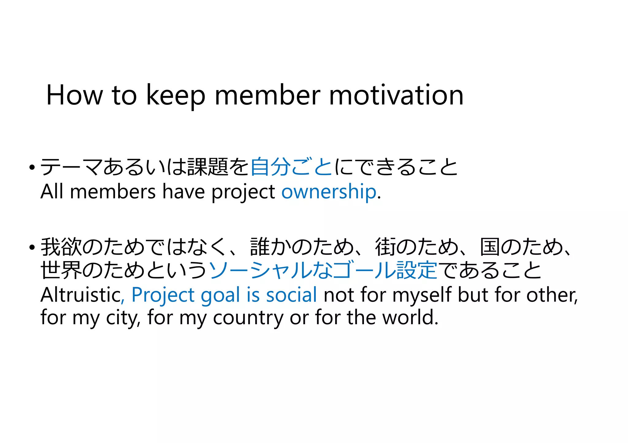 How to keep member motivation
• テーマあるいは課題を自分ごとにできること
All members have project ownership.
• 我欲のためではなく、誰かのため、街のため、国のため、
世界のためというソーシャルなゴール設定であること
Altruistic, Project goal is social not for myself but for other,
for my city, for my country or for the world.
 
