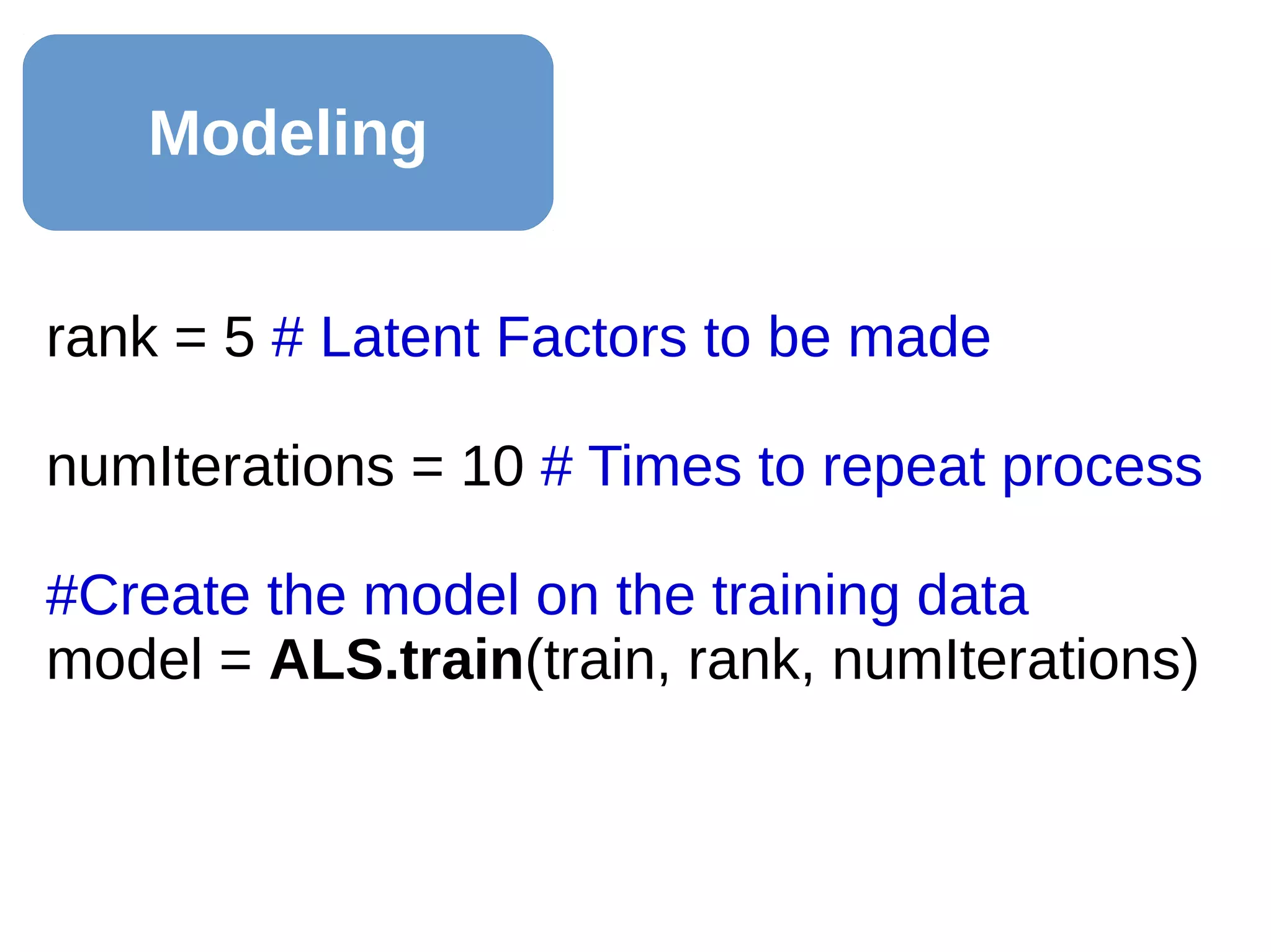 Modeling
rank = 5 # Latent Factors to be made
numIterations = 10 # Times to repeat process
#Create the model on the training data
model = ALS.train(train, rank, numIterations)
 
