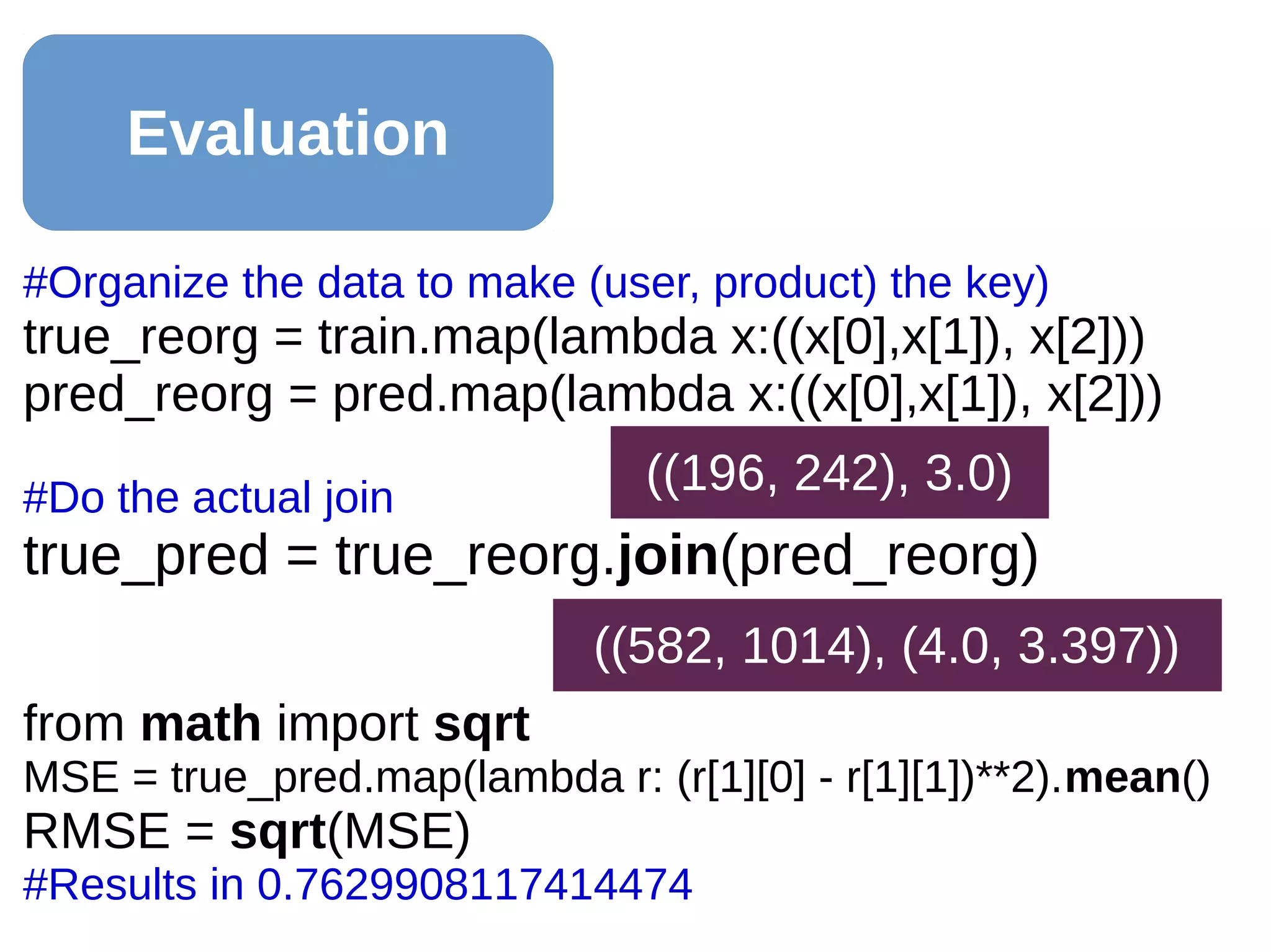 Evaluation
#Organize the data to make (user, product) the key)
true_reorg = train.map(lambda x:((x[0],x[1]), x[2]))
pred_reorg = pred.map(lambda x:((x[0],x[1]), x[2]))
#Do the actual join
true_pred = true_reorg.join(pred_reorg)
from math import sqrt
MSE = true_pred.map(lambda r: (r[1][0] - r[1][1])**2).mean()
RMSE = sqrt(MSE)
#Results in 0.7629908117414474
((582, 1014), (4.0, 3.397))
((196, 242), 3.0)
 