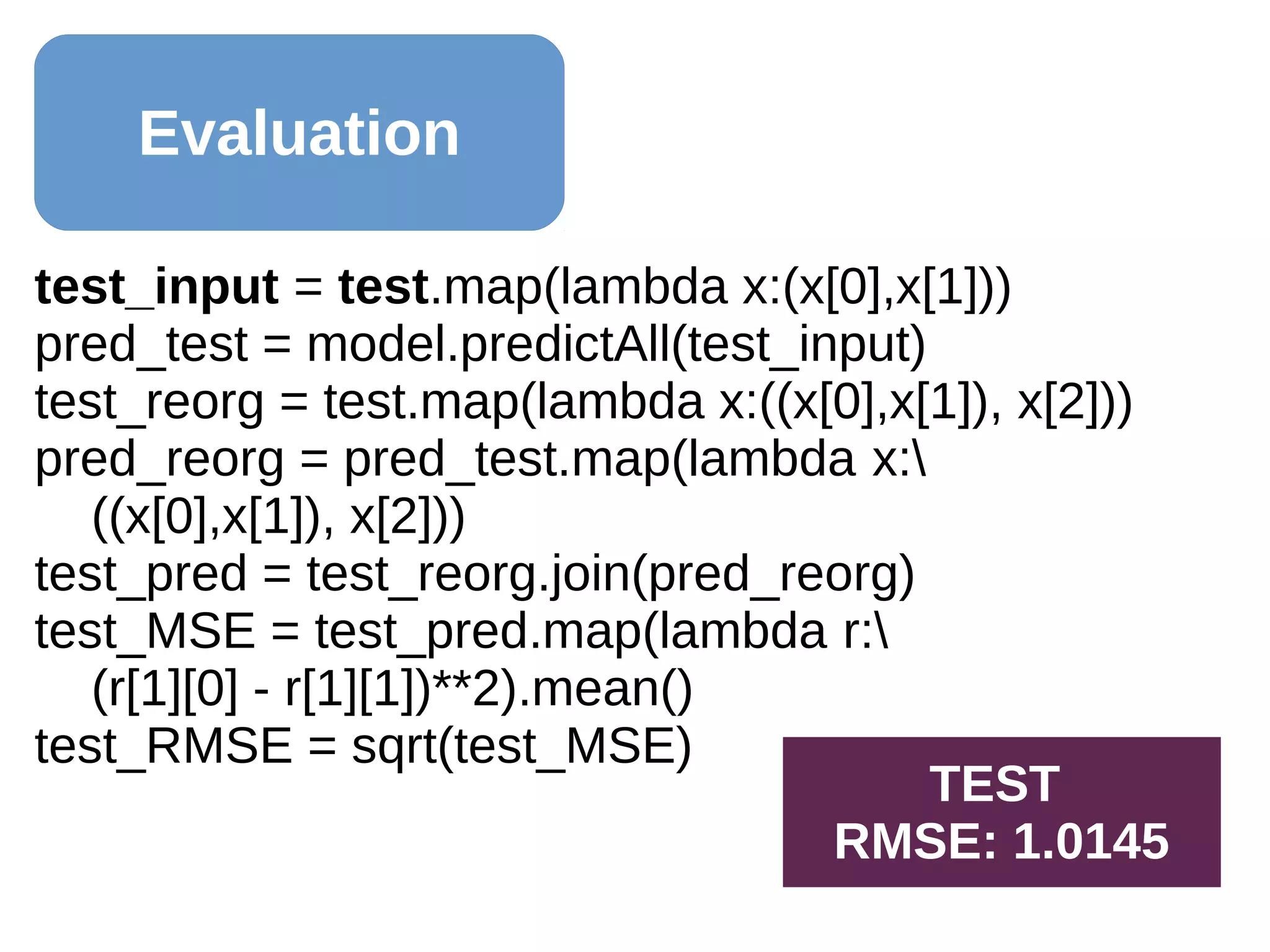 Evaluation
test_input = test.map(lambda x:(x[0],x[1]))
pred_test = model.predictAll(test_input)
test_reorg = test.map(lambda x:((x[0],x[1]), x[2]))
pred_reorg = pred_test.map(lambda x:
((x[0],x[1]), x[2]))
test_pred = test_reorg.join(pred_reorg)
test_MSE = test_pred.map(lambda r:
(r[1][0] - r[1][1])**2).mean()
test_RMSE = sqrt(test_MSE)
TEST
RMSE: 1.0145
 