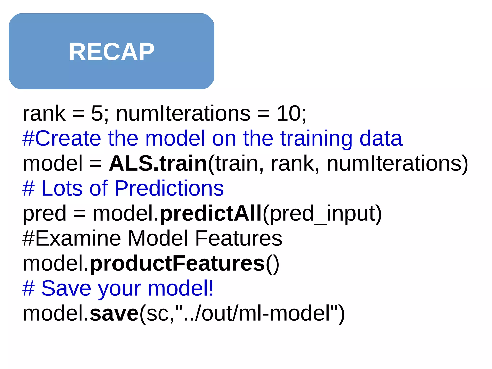 RECAP
rank = 5; numIterations = 10;
#Create the model on the training data
model = ALS.train(train, rank, numIterations)
# Lots of Predictions
pred = model.predictAll(pred_input)
#Examine Model Features
model.productFeatures()
# Save your model!
model.save(sc,"../out/ml-model")
 
