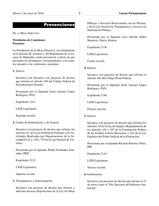 Martes 3 de mayo de 2016 Gaceta Parlamentaria3
Prevenciones
DE LA MESA DIRECTIVA
Presidentes de Comisiones
Presentes
La Presidencia de la Mesa Directiva, con fundamento
en el artículo 88, numeral 1, del Reglamento de la Cá-
mara de Diputados, emite prevención a efecto de que
presenten los dictámenes correspondientes a los asun-
tos turnados a las comisiones siguientes:
1. Justicia.
Iniciativa con Iniciativa con proyecto de decreto
que reforma el artículo 194 del Código Federal de
Procedimientos Penales.
Presentada por el diputado Jesús Antonio López
Rodríguez, PAN.
Expediente 2141.
LXIII Legislatura.
Segunda sección.
2. Unidas de Gobernación, y de Justicia.
Iniciativa con proyecto de decreto que reforma los
artículos 5o. de la Ley Federal de Fomento a las Ac-
tividades Realizadas por Organizaciones de la So-
ciedad Civil, y 130 y 170 de la Ley General de Víc-
timas.
Presentada por el diputado Waldo Fernández Gon-
zález, PRD.
Expediente 2132.
LXIII Legislatura.
Séptima sección.
3. Transparencia y Anticorrupción.
Iniciativa con proyecto de decreto que reforma y
adiciona diversas disposiciones de la Ley de Obras
Públicas y Servicios Relacionados con las Mismas,
y de la Ley General de Transparencia y Acceso a la
Información Pública.
Presentada por el diputado Luis Alfredo Valles
Mendoza, Nueva Alianza.
Expediente 2136.
LXIII Legislatura.
Cuarta sección.
4. Justicia.
Iniciativa con proyecto de decreto que reforma el
artículo 420 del Código Penal Federal.
Presentada por el diputado Jesús Antonio López
Rodríguez, PAN.
Expediente 2140.
LXIII Legislatura.
Primera sección.
5. Justicia.
Iniciativa con proyecto de decreto que reforma los
artículos 19 de la Ley de Amparo, Reglamentaria de
los artículos 103 y 107 de la Constitución Política
de los Estados Unidos Mexicanos y 163 de la Ley
Orgánica del Poder Judicial de la Federación.
Presentada por el diputado Ricardo Ramírez Nieto,
PRI.
Expediente 2142.
LXIII Legislatura.
Tercera sección.
6. Gobernación
Iniciativa con proyecto de decreto que declara el 27
de enero como el “Día Nacional del Defensor Am-
biental”.
 