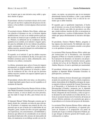 res, le parece que es una iniciativa muy noble y agra-
dece mucho el apoyo.
El presidente solicita al secretario técnico de la comi-
sión que dé una breve explicación del proceso de dic-
tamen y si ha recibido o existen algunas observaciones
sobre él.
El secretario técnico, Roberto Orea Zárate, señala que
con relación al dictamen en cita, se hicieron algunas
modificaciones, el cual va en sentido positivo para po-
der rescatar en esencia lo que se plantea en la iniciati-
va. Primero, la definición de las residencias del día,
quedaría en ese sentido, en el artículo 3, lugares opera-
dos para las utilidades de los tres órdenes de gobierno,
según corresponda, en los que brinda a las personas
adultas mayores, atención integral, de conformidad con
lo previsto en la presente ley.
El segundo, en el artículo 5, que los adultos mayores
tengan acceso a las residencias de día, en las que se les
brindará asistencia para la salud, alimentación, aseo,
fomento a la cultura y recreación.
La última, justamente para salvar el tema de impacto
presupuestal, se propone modificar y quedaría adicio-
nal a la fracción XXI, promover la creación y opera-
ción de residencias de día a fin de que las personas
adultas mayores cuenten con espacios óptimos para su
atención integral.
El presidente solicita abrir este tema a su discusión y
si algún legislador quiere hacer uso de la palabra es el
momento de hacerlo.
La diputada Eloísa Chavarrías Barajas felicita al dipu-
tado Waldo Fernández González por esta iniciativa, él
mismo lo decía, se está en deuda con estas personas,
que han dado lo mejor de ellos, para formar esta na-
ción.
El diputado Manuel Vallejo Barragán comenta que le
parece desde dos vertientes un tema de gran relevan-
cia. El primero, el mantener una estancia de día a las
personas que no por el hecho de la edad deben de ser
relegados, gente, muchos de ellos con gran capacidad,
con experiencia, con conocimientos, con habilidades y
destrezas que deben de ser considerados en un entorno
de productividad entre ellos mismos de intercambio de
ideas, de mantenerse en un diálogo acorde con sus ilu-
siones, sus metas, sus proyectos que en un momento
determinado fueron llevándose a cabo y que también
las remembranzas les hacen vivir, es una de las ver-
tientes que se debe fomentar.
El segundo, que es igualmente importante, el hecho
que al retornar a su casa, al seno familiar, no se rompa
el vínculo afectivo que debe de prevalecer con ellos
que, siendo realistas, muchos de ellos se encuentran en
estados depresivos y acelera el fallecimiento. Por ello
señala que apoya absolutamente la iniciativa del dipu-
tado.
El presidente, Gustavo Madero Muñoz, pregunta si
hay alguna otra intervención. No habiendo más inter-
venciones, solicita a la secretaría consulte a este pleno
si es de aprobarse el proyecto.
La secretaria Érika Irazema Briones Pérez señala que
por instrucciones de la Presidencia, esta Secretaría
pregunta al Pleno en votación económica si se aprue-
ba el proyecto de dictamen a la iniciativa con proyec-
to de decreto que reforma los artículos tercero, quinto
y décimo de la Ley de los Derechos de las Personas
Adultas Mayores, el cual es aprobado por unanimidad.
El presidente informa que se aprueba el dictamen y
agradece al diputado Waldo Fernández González su
participación y asistencia.
Procede a referirse al tercer dictamen que corresponde
al punto de acuerdo por el que se exhorta respetuosa-
mente al presidente de la República designar de mane-
ra urgente al director general de Consejo Nacional pa-
ra el Desarrollo y la Inclusión de las Personas con
Discapacidad (Conadis), propuesto por la diputada
Norma Edith Martínez Guzmán, del Partido Encuentro
Social, integrante de esta Comisión, y toda vez que es-
te dictamen ha sido incluido en el orden del día, le so-
licita al secretario técnico de la Comisión, dé lectura al
mismo. Solicita asimismo a la secretaría que apoye a
la presidencia en la lectura del proyecto de dictamen.
La secretaria Érika Irazema Briones Pérez señala que
por instrucciones de la presidencia, el siguiente pro-
yecto de dictamen es la proposición con punto de
acuerdo por el que se exhorta al Ejecutivo Federal, pa-
ra que designe al director general del Conadis, que a
continuación se explica.
Martes 3 de mayo de 2016 Gaceta Parlamentaria7
 