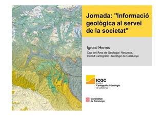 Jornada: "Informació
geològica al servei
de la societat"
Ignasi Herms
Cap de l'Àrea de Geologia i Recursos,
Institut Cartogràfic i Geològic de Catalunya
 