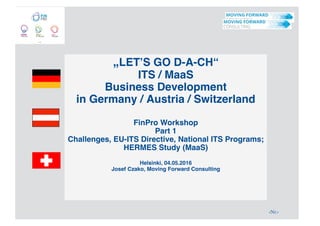‹Nr.›
„LET’S GO D-A-CH“
ITS / MaaS
Business Development
in Germany / Austria / Switzerland
FinPro Workshop
Part 1
Challenges, EU-ITS Directive, National ITS Programs;
HERMES Study (MaaS)
Helsinki, 04.05.2016
Josef Czako, Moving Forward Consulting
 