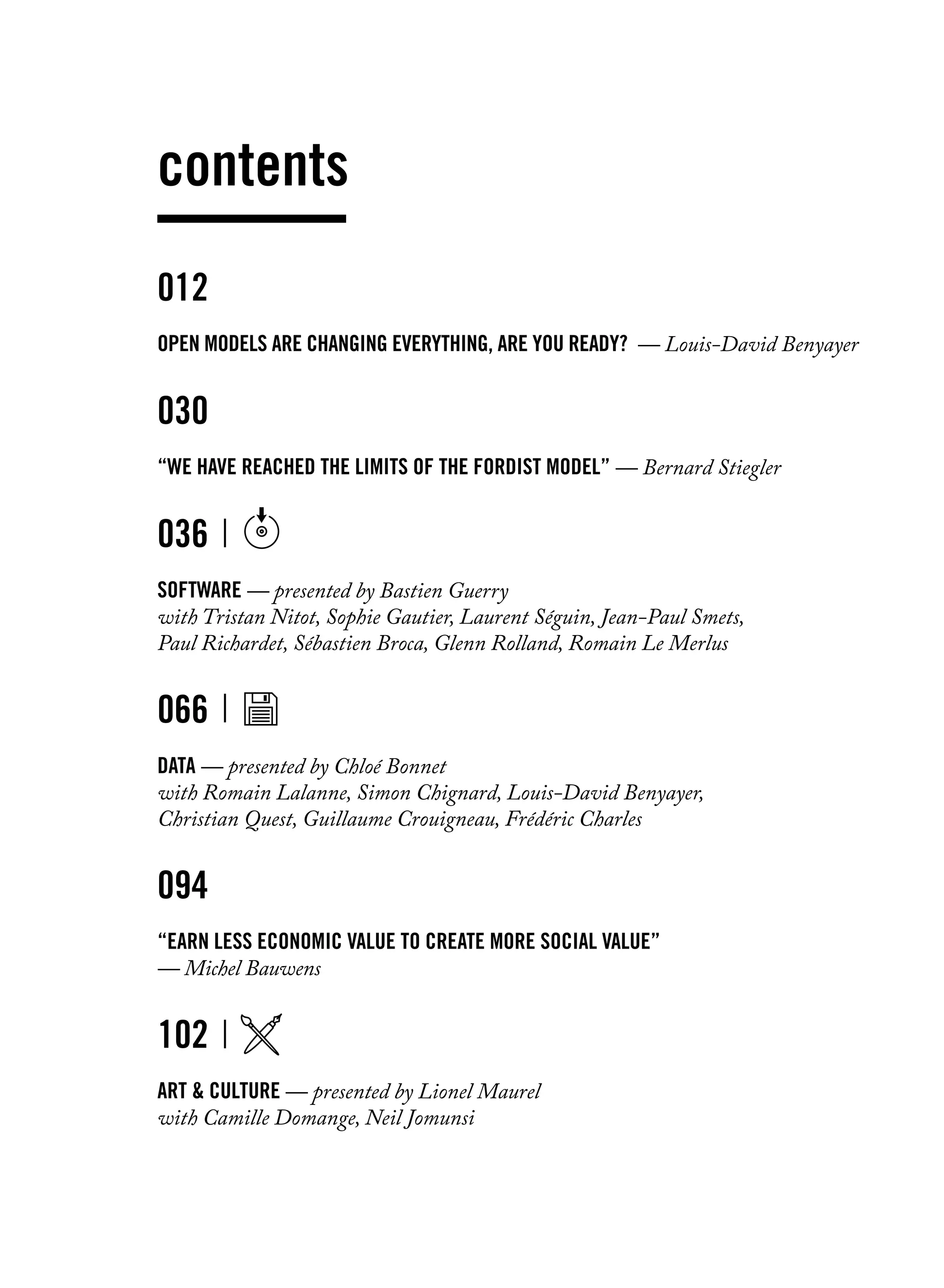 012	
Open models are changing everything, are you ready? — Louis-David Benyayer
030
“We have reached the limits of the Fordist model” — Bernard Stiegler
036
software — presented by Bastien Guerry
with Tristan Nitot, Sophie Gautier, Laurent Séguin, Jean-Paul Smets,
Paul Richardet, Sébastien Broca, Glenn Rolland, Romain Le Merlus
066
Data — presented by Chloé Bonnet
with Romain Lalanne, Simon Chignard, Louis-David Benyayer,
Christian Quest, Guillaume Crouigneau, Frédéric Charles
094
“Earn less economic value to create more social value”
— Michel Bauwens
102
Art & Culture — presented by Lionel Maurel
with Camille Domange, Neil Jomunsi
contents
 