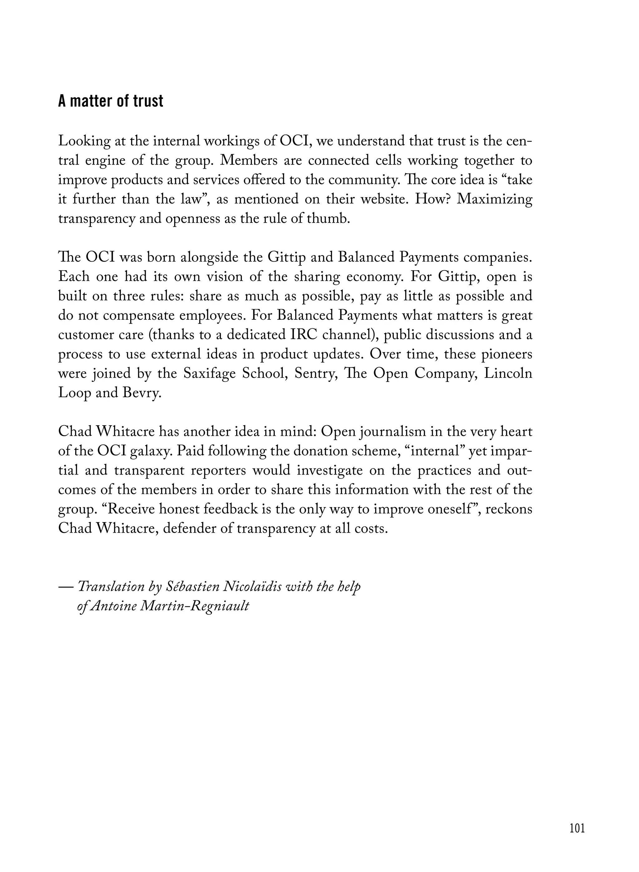 101
A matter of trust
Looking at the internal workings of OCI, we understand that trust is the cen-
tral engine of the group. Members are connected cells working together to
improve products and services offered to the community. The core idea is “take
it further than the law”, as mentioned on their website. How? Maximizing
transparency and openness as the rule of thumb.
The OCI was born alongside the Gittip and Balanced Payments companies.
Each one had its own vision of the sharing economy. For Gittip, open is
built on three rules: share as much as possible, pay as little as possible and
do not compensate employees. For Balanced Payments what matters is great
customer care (thanks to a dedicated IRC channel), public discussions and a
process to use external ideas in product updates. Over time, these pioneers
were joined by the Saxifage School, Sentry, The Open Company, Lincoln
Loop and Bevry.
Chad Whitacre has another idea in mind: Open journalism in the very heart
of the OCI galaxy. Paid following the donation scheme, “internal” yet impar-
tial and transparent reporters would investigate on the practices and out-
comes of the members in order to share this information with the rest of the
group. “Receive honest feedback is the only way to improve oneself”, reckons
Chad Whitacre, defender of transparency at all costs.
— Translation by Sébastien Nicolaïdis with the help
	 of Antoine Martin-Regniault
 