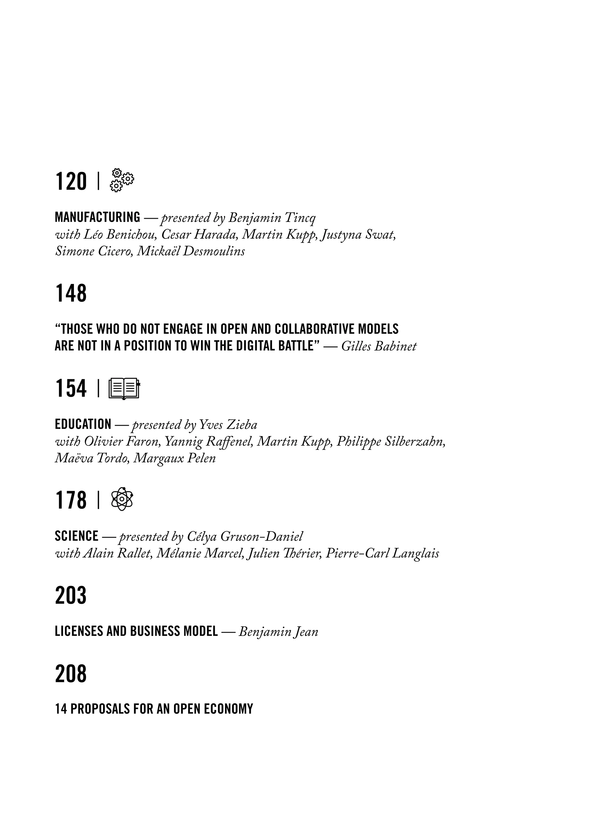 120
Manufacturing — presented by Benjamin Tincq
with Léo Benichou, Cesar Harada, Martin Kupp, Justyna Swat,
Simone Cicero, Mickaël Desmoulins
148
“Those who do not engage in open and collaborative models
are not in a position to win the digital battle” — Gilles Babinet
154
education — presented by Yves Zieba
with Olivier Faron, Yannig Raffenel, Martin Kupp, Philippe Silberzahn,
Maëva Tordo, Margaux Pelen
178
science — presented by Célya Gruson-Daniel
with Alain Rallet, Mélanie Marcel, Julien Thérier, Pierre-Carl Langlais	
203
licenses and business model — Benjamin Jean
208
14 proposals for an open economy
 