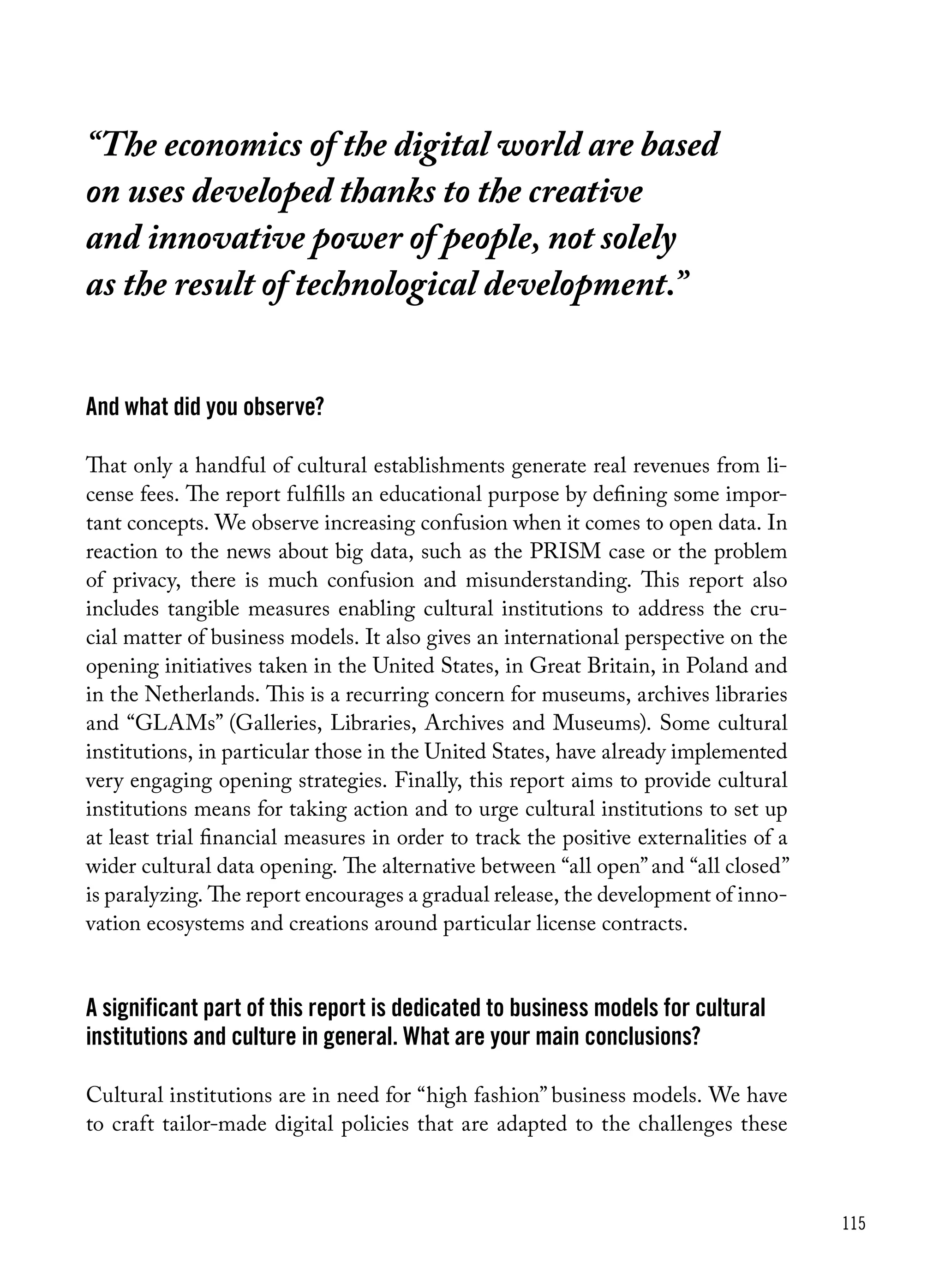 115
And what did you observe?
That only a handful of cultural establishments generate real revenues from li-
cense fees. The report fulfills an educational purpose by defining some impor-
tant concepts. We observe increasing confusion when it comes to open data. In
reaction to the news about big data, such as the PRISM case or the problem
of privacy, there is much confusion and misunderstanding. This report also
includes tangible measures enabling cultural institutions to address the cru-
cial matter of business models. It also gives an international perspective on the
opening initiatives taken in the United States, in Great Britain, in Poland and
in the Netherlands. This is a recurring concern for museums, archives libraries
and “GLAMs” (Galleries, Libraries, Archives and Museums). Some cultural
institutions, in particular those in the United States, have already implemented
very engaging opening strategies. Finally, this report aims to provide cultural
institutions means for taking action and to urge cultural institutions to set up
at least trial financial measures in order to track the positive externalities of a
wider cultural data opening. The alternative between “all open”and “all closed”
is paralyzing. The report encourages a gradual release, the development of inno-
vation ecosystems and creations around particular license contracts.
A significant part of this report is dedicated to business models for cultural
institutions and culture in general. What are your main conclusions?
Cultural institutions are in need for “high fashion” business models. We have
to craft tailor-made digital policies that are adapted to the challenges these
“The economics of the digital world are based
on uses developed thanks to the creative
and innovative power of people, not solely
as the result of technological development.”
 