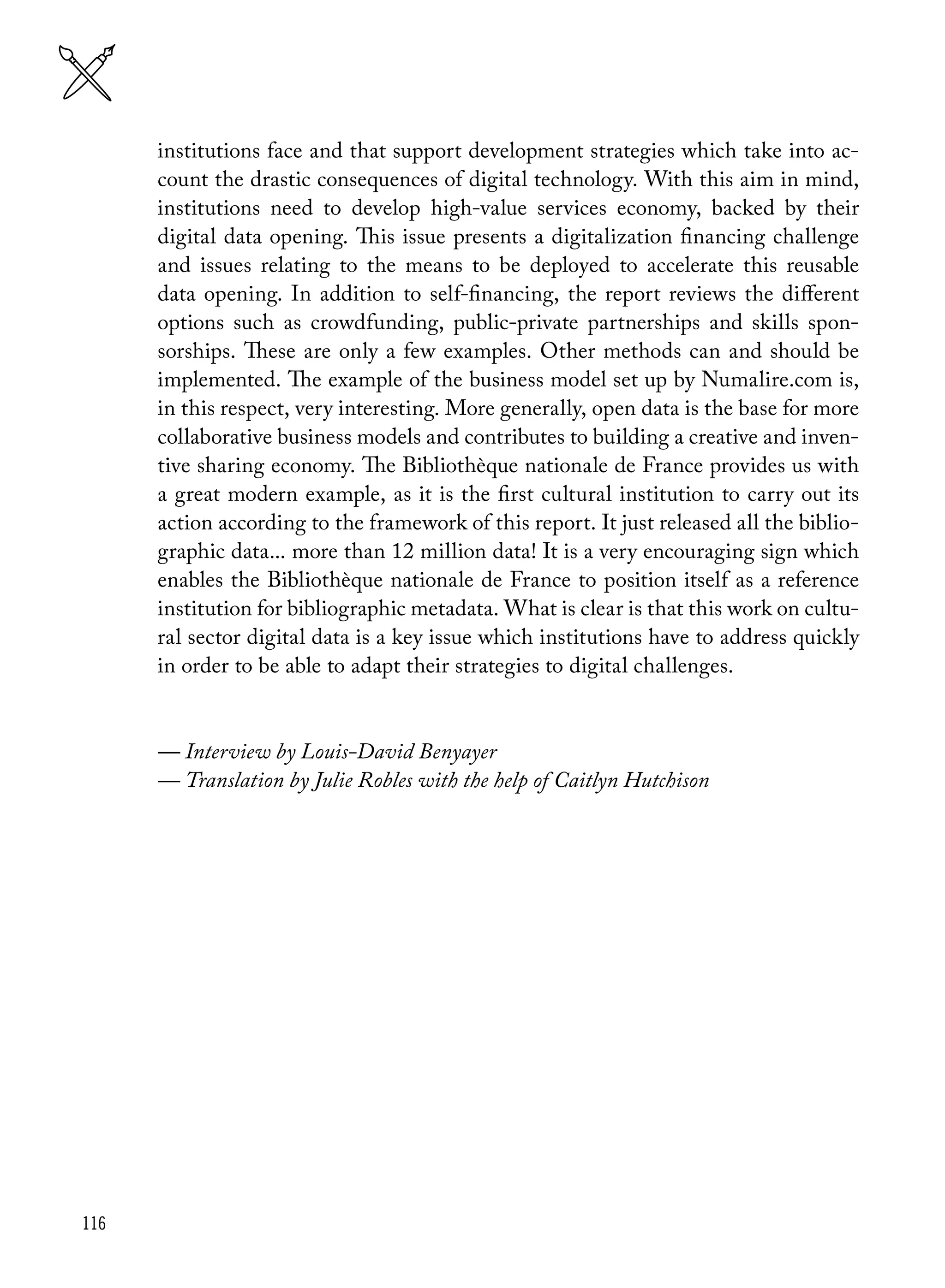 116
institutions face and that support development strategies which take into ac-
count the drastic consequences of digital technology. With this aim in mind,
institutions need to develop high-value services economy, backed by their
digital data opening. This issue presents a digitalization financing challenge
and issues relating to the means to be deployed to accelerate this reusable
data opening. In addition to self-financing, the report reviews the different
options such as crowdfunding, public-private partnerships and skills spon-
sorships. These are only a few examples. Other methods can and should be
implemented. The example of the business model set up by Numalire.com is,
in this respect, very interesting. More generally, open data is the base for more
collaborative business models and contributes to building a creative and inven-
tive sharing economy. The Bibliothèque nationale de France provides us with
a great modern example, as it is the first cultural institution to carry out its
action according to the framework of this report. It just released all the biblio-
graphic data... more than 12 million data! It is a very encouraging sign which
enables the Bibliothèque nationale de France to position itself as a reference
institution for bibliographic metadata. What is clear is that this work on cultu-
ral sector digital data is a key issue which institutions have to address quickly
in order to be able to adapt their strategies to digital challenges.
— Interview by Louis-David Benyayer
— Translation by Julie Robles with the help of Caitlyn Hutchison
 
