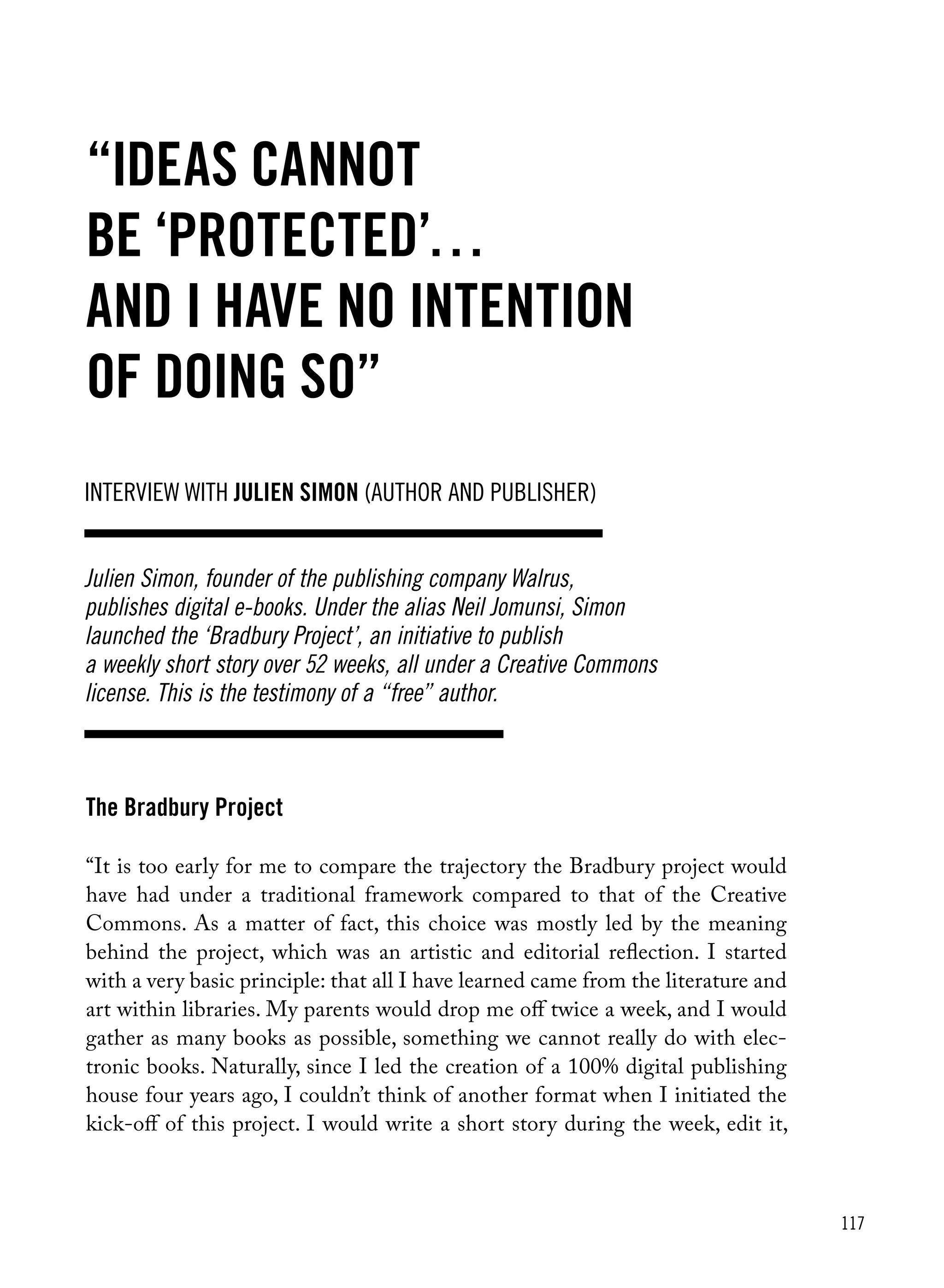 117
The Bradbury Project
“It is too early for me to compare the trajectory the Bradbury project would
have had under a traditional framework compared to that of the Creative
Commons. As a matter of fact, this choice was mostly led by the meaning
behind the project, which was an artistic and editorial reflection. I started
with a very basic principle: that all I have learned came from the literature and
art within libraries. My parents would drop me off twice a week, and I would
gather as many books as possible, something we cannot really do with elec-
tronic books. Naturally, since I led the creation of a 100% digital publishing
house four years ago, I couldn’t think of another format when I initiated the
kick-off of this project. I would write a short story during the week, edit it,
Julien Simon, founder of the publishing company Walrus,
publishes digital e-books. Under the alias Neil Jomunsi, Simon
launched the ‘Bradbury Project’, an initiative to publish
a weekly short story over 52 weeks, all under a Creative Commons
license. This is the testimony of a “free” author.
Interview with Julien Simon (Author and Publisher)
“Ideas cannot
be ‘protected’…
and I have no intention
of doing so”
 