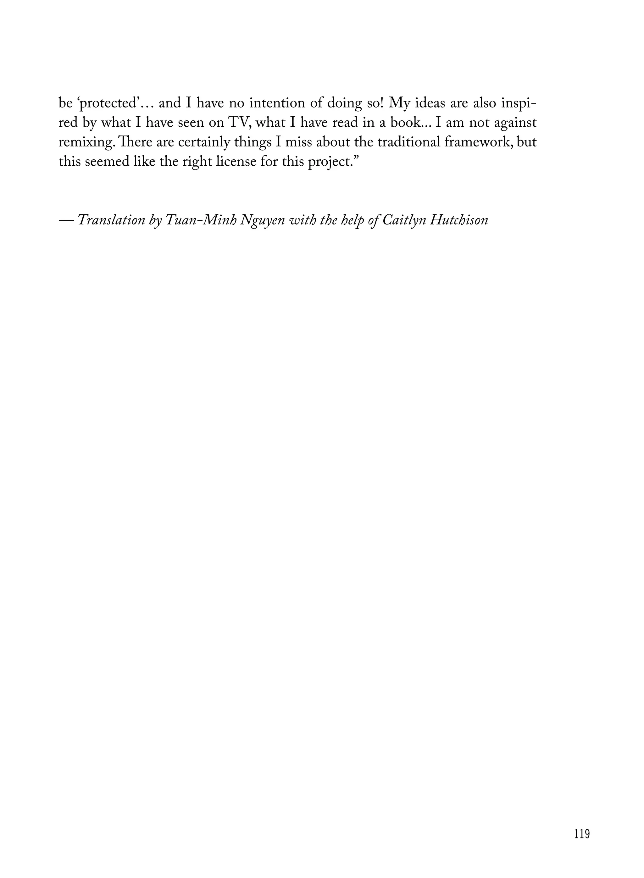 119
be ‘protected’… and I have no intention of doing so! My ideas are also inspi-
red by what I have seen on TV, what I have read in a book... I am not against
remixing.There are certainly things I miss about the traditional framework, but
this seemed like the right license for this project.”
— Translation by Tuan-Minh Nguyen with the help of Caitlyn Hutchison
 