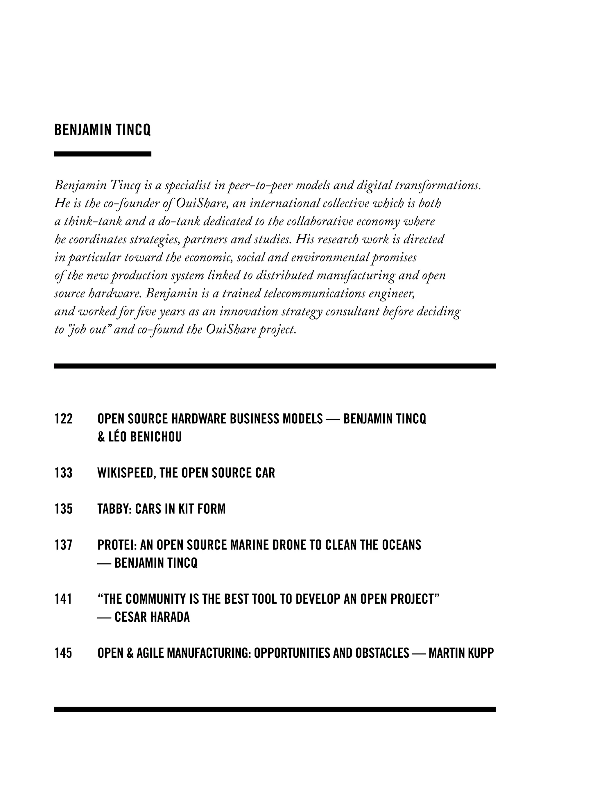 Benjamin Tincq
Benjamin Tincq is a specialist in peer-to-peer models and digital transformations.
He is the co-founder of OuiShare, an international collective which is both
a think-tank and a do-tank dedicated to the collaborative economy where
he coordinates strategies, partners and studies. His research work is directed
in particular toward the economic, social and environmental promises
of the new production system linked to distributed manufacturing and open
source hardware. Benjamin is a trained telecommunications engineer,
and worked for five years as an innovation strategy consultant before deciding
to "job out” and co-found the OuiShare project.
122		Open source hardware business models — benjamin tincq
		 & léo benichou	
133		 WIKISPEED, the open source car
135		 TABBY: cars in kit form
137		 Protei: an open source marine drone to clean the oceans
		 — benjamin tincq
141		 “The community is the best tool to develop an open project”
		 — cesar harada
145		Open & agile manufacturing: opportunities and obstacles — martin kupp
 