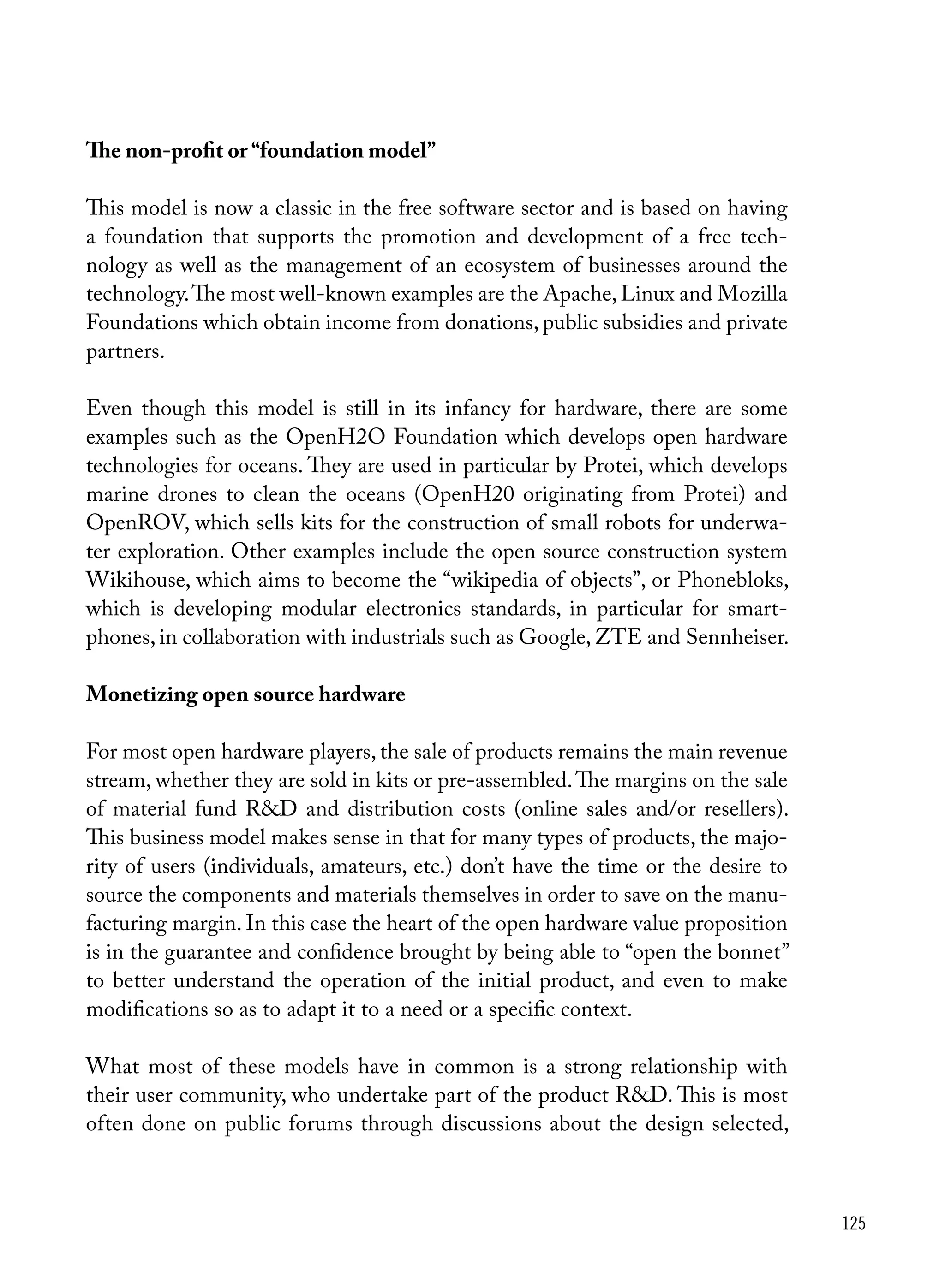 125
The non-profit or “foundation model”
This model is now a classic in the free software sector and is based on having
a foundation that supports the promotion and development of a free tech-
nology as well as the management of an ecosystem of businesses around the
technology.The most well-known examples are the Apache, Linux and Mozilla
Foundations which obtain income from donations, public subsidies and private
partners.
Even though this model is still in its infancy for hardware, there are some
examples such as the OpenH2O Foundation which develops open hardware
technologies for oceans. They are used in particular by Protei, which develops
marine drones to clean the oceans (OpenH20 originating from Protei) and
OpenROV, which sells kits for the construction of small robots for underwa-
ter exploration. Other examples include the open source construction system
Wikihouse, which aims to become the “wikipedia of objects”, or Phonebloks,
which is developing modular electronics standards, in particular for smart-
phones, in collaboration with industrials such as Google, ZTE and Sennheiser.
Monetizing open source hardware
For most open hardware players, the sale of products remains the main revenue
stream, whether they are sold in kits or pre-assembled.The margins on the sale
of material fund R&D and distribution costs (online sales and/or resellers).
This business model makes sense in that for many types of products, the majo-
rity of users (individuals, amateurs, etc.) don’t have the time or the desire to
source the components and materials themselves in order to save on the manu-
facturing margin. In this case the heart of the open hardware value proposition
is in the guarantee and confidence brought by being able to “open the bonnet”
to better understand the operation of the initial product, and even to make
modifications so as to adapt it to a need or a specific context.
What most of these models have in common is a strong relationship with
their user community, who undertake part of the product R&D. This is most
often done on public forums through discussions about the design selected,
 