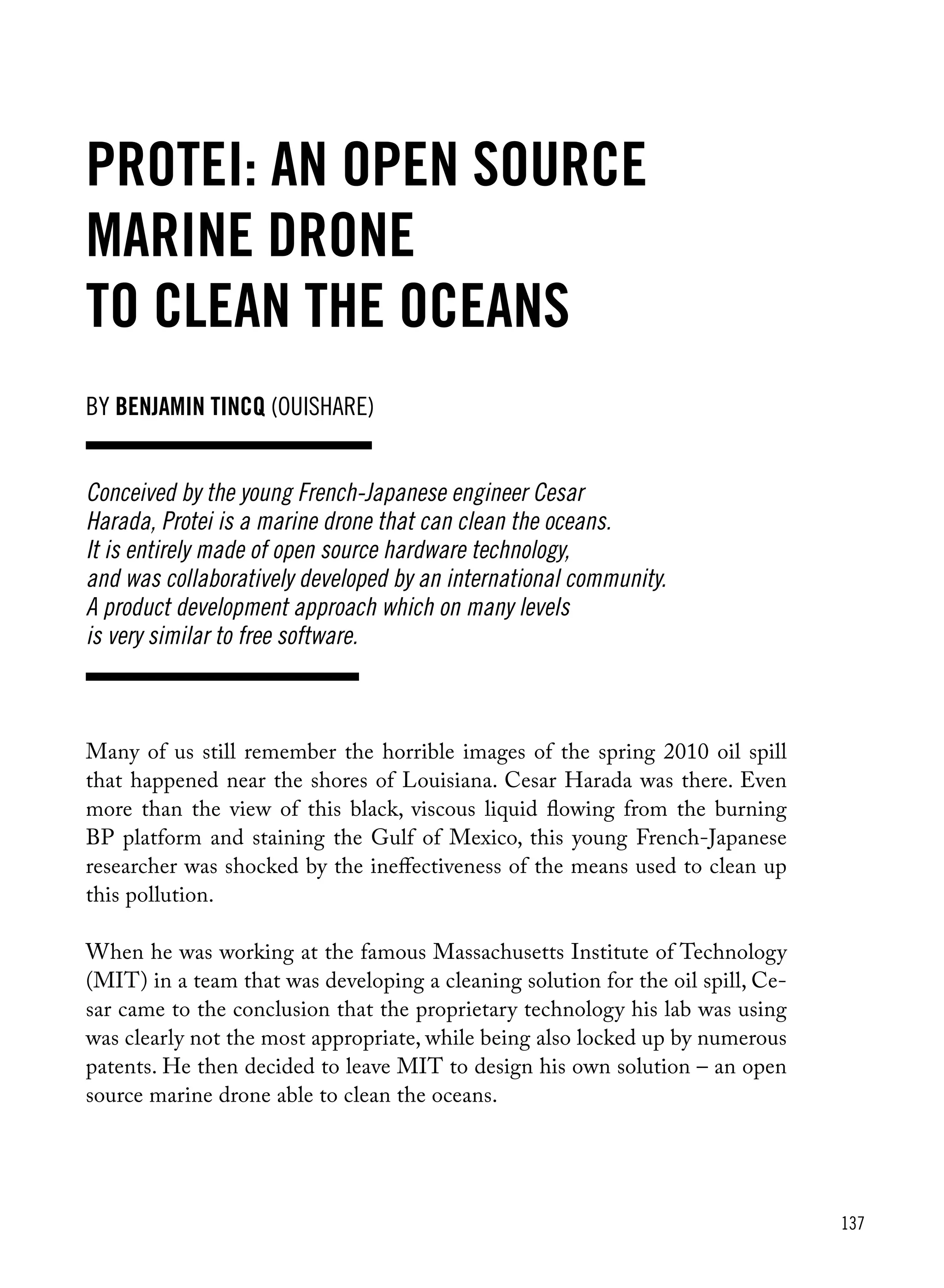 137
Protei: an open source
marine drone
to clean the oceans
Many of us still remember the horrible images of the spring 2010 oil spill
that happened near the shores of Louisiana. Cesar Harada was there. Even
more than the view of this black, viscous liquid flowing from the burning
BP platform and staining the Gulf of Mexico, this young French-Japanese
researcher was shocked by the ineffectiveness of the means used to clean up
this pollution.
When he was working at the famous Massachusetts Institute of Technology
(MIT) in a team that was developing a cleaning solution for the oil spill, Ce-
sar came to the conclusion that the proprietary technology his lab was using
was clearly not the most appropriate, while being also locked up by numerous
patents. He then decided to leave MIT to design his own solution – an open
source marine drone able to clean the oceans.
Conceived by the young French-Japanese engineer Cesar
Harada, Protei is a marine drone that can clean the oceans.
It is entirely made of open source hardware technology,
and was collaboratively developed by an international community.
A product development approach which on many levels
is very similar to free software.
by Benjamin Tincq (ouishare)
 